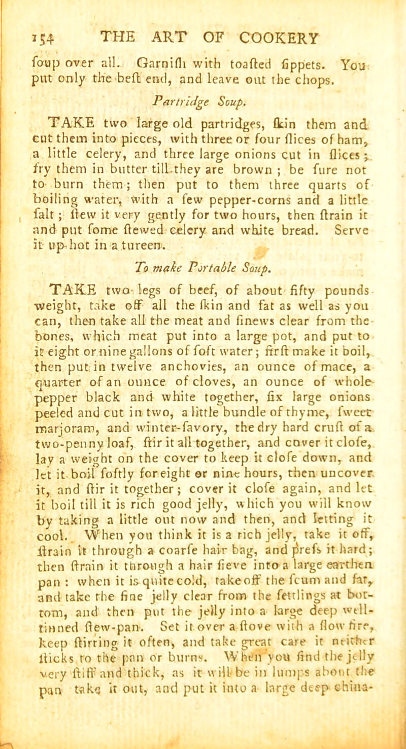 foup over all. Garnifh with toafted fippets. You put only the be ft end, and leave out the chops. Partridge Soup. TAKE two large old partridges, fkin them and cut them into pieces, with three or four flices of ham, a little celery, and three large onions cut in flices; fry them in butter till.they are brown ; be fure not to burn them; then put to them three quarts of boiling water, with a few pepper-corns and a little fait ; flew it very gently for two hours, then drain it and put fome flewed celery and white bread. Serve it up-hot in a tureen. To make Portable Soup. TAKE two legs of beef, of about fifty pounds weight, take off all the fkin and fat as well as you can, then take all the meat and fmews clear from the bones, which meat put into a large pot, and put to it eight or nine gallons of foft water; ftrft make it boil, then put in twelve anchovies, an ounce of mace, a quarter of an ounce of cloves, an ounce of whole pepper black and white together, fix large onions peeled and cut in two, a little bundle of thyme, l'weet marjoram, and winter-favory., thedry hard crufi of a two-penny loaf, ftir it all together, and cover it clofe, lav a weight on the cover to keep it clofe down, and let it boil foftly for eight or nine hours, then uncover it, and ftir it together; cover it clofe again, and let it boil till it is rich good jelly, which you will know by taking a little out now and then, and letting it cool. When you think it is a rich jelly, take it off, drain it through a coarfe hair bag, and j5refs it hard; then ftrain it through a hair fieve into a large earthen pan: when it isquite cold, takeoff the feum and far, and take the fine jelly clear from the fettlings at bot- tom, and then put the jelly into a large deep wtll- tinned {lew-pan-. Set it over a ftove with a flow tire, keep ftirring it often, and take great care it neither flicks to the pan or burns. When you find the jelly very ft iff and thick, as it u ill- be in lumps about the pan takq it out, and put it into a large deep china-