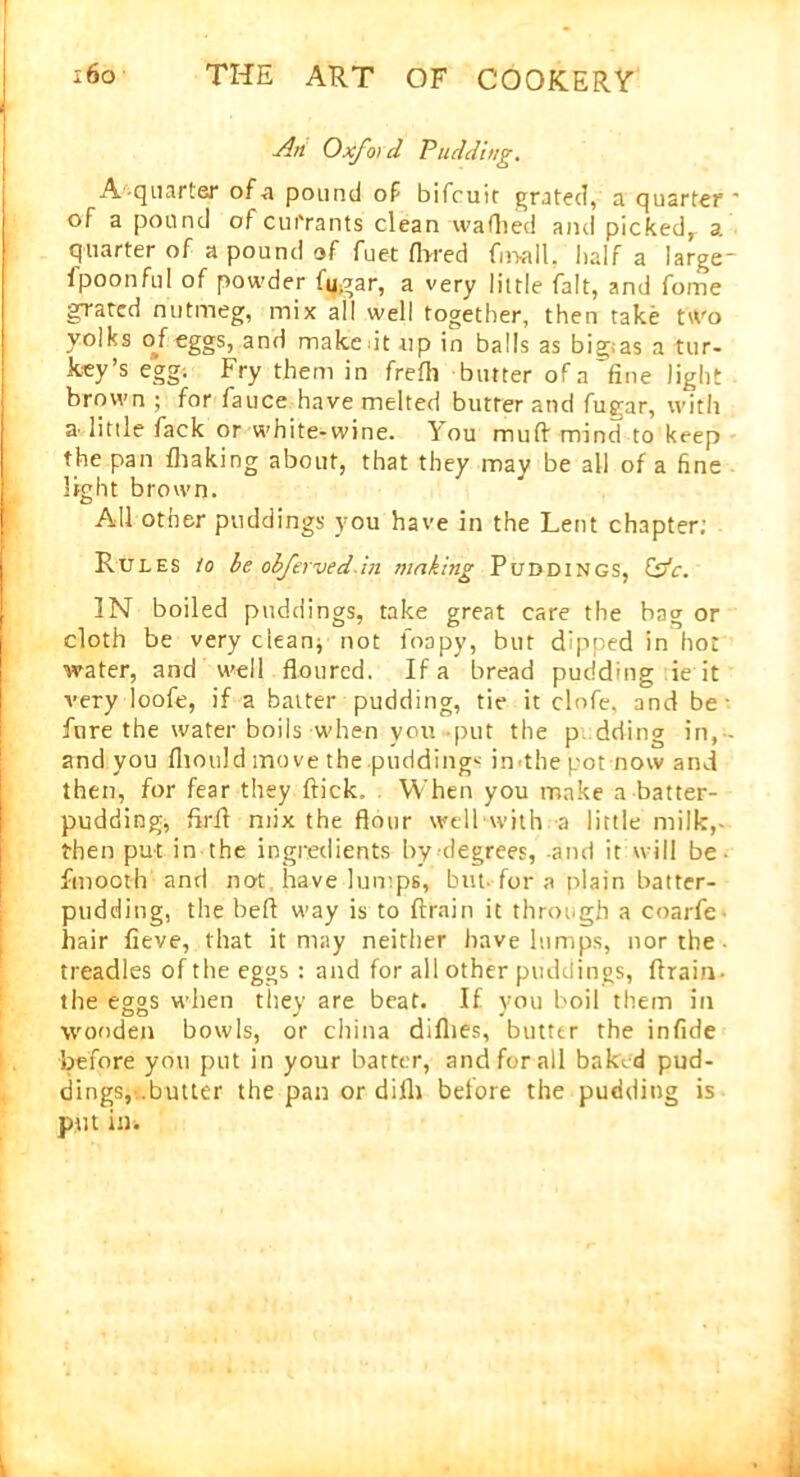 An Oxford Pudding. A quarter of a pound of bifcuir grated, a quarter ' of a pound of currants clean waflied and picked, a quarter of a pound of fuet flared fnaall, half a large- fpoonful of powder fu,gar, a very little fait, and forne grated nutmeg, mix all well together, then take two yolks of eggs, and make it up in balls as big;as a tur- key’s egg. Fry them in frefli butter of a'fine light brown ; for fauce have melted butter and fup'ar, with a little fack or white-wine, lou muft mind to keep the pan fhaking about, that they may be all of a fine light brown. All other puddings you have in the Lent chapter; Rules io be obfervedin making Puddings, fsfc. IN boiled puddings, take great care the bag or cloth be very clean* not loapy, but dipped in hot water, and well floured. If a bread pudding ie it very loofe, if a batter pudding, tie it clofe. and be- fore the water boils when you put the p dding in,- and you fliould move the .puddings imthe pot now and then, for fear they flick. When you make a batter- pudding, firfl mix the flour well with a little milk,- then put in the ingredients by degrees, and it will be • fmooth and not have lumps, but. for a plain batter- pudding, the befl way is to ftrain it through a coarfe hair fieve, that it may neither have lumps, nor the treadles of the eggs : and for all other puddings, Aram- the eggs when they are beat. If you boil them in wooden bowls, or china dillies, butter the infide before you put in your batter, and for all baked pud- dings,-..butter the pan or difli before the pudding is put in.