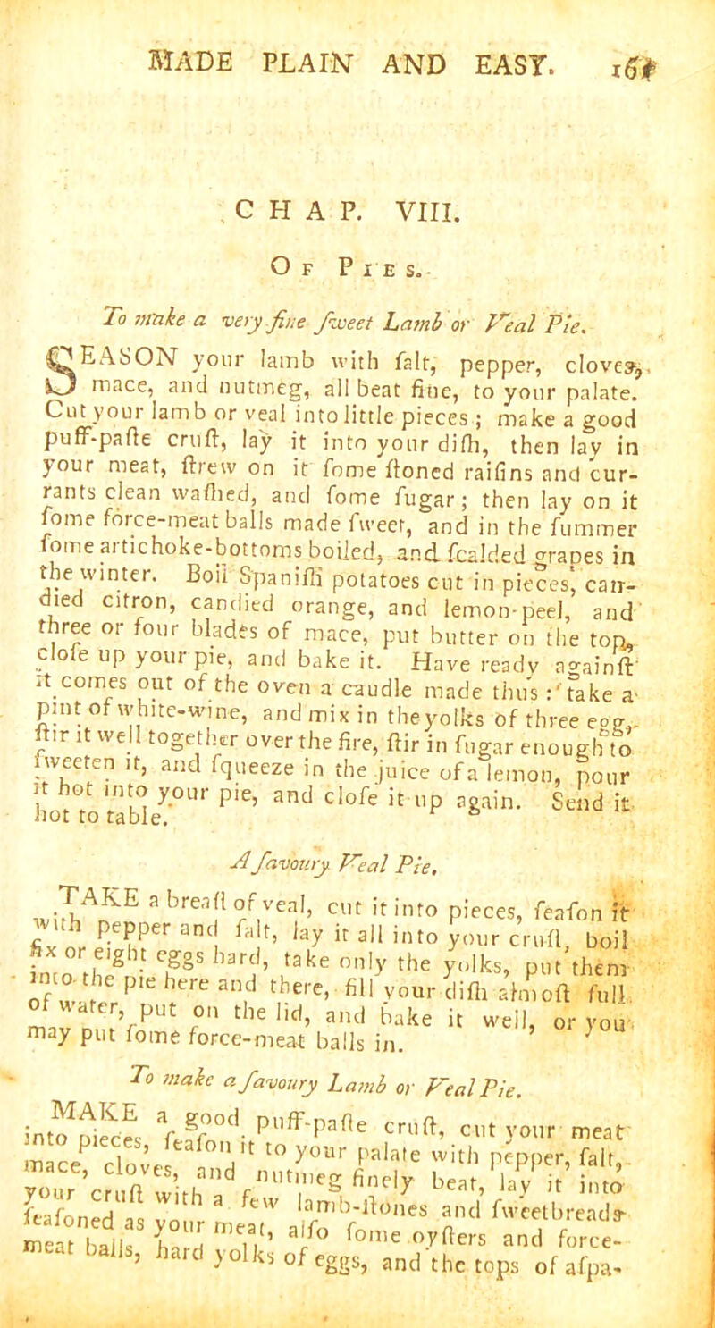 CHAP. VIII. Of Pi e s. To make a very fine fiiveei Lamb or Veal Pie. SEASON your Iamb with fait, pepper, clove?, mace, and nutmeg, ail beat fine, to your palate. Cut youi lam b or veal into little pieces; make a good puff-pafte cruft, lay it into your difh, then lay in jour meat, ftretv on it fome ftoned raifins and cur- rants clean waftied, and fome fugar; then lay on it fome force-meatballs made fweet, and in the fummer fome artichoke-bottoms boiled, and fcalde.d manes in the winter. Boil Spaniffi potatoes cut in pieces, can- died citron, candied orange, and lemon-peel, and three or four blades of mace, put butter on the ton, dole up your pie, and bake it. Have ready a gain ft' it comes out of the oven a caudle made thusTake a- pint of white-wine, and mix in theyolks of three eom. ftir it well together over the fire, ftir in fugar enough to iiveet^n it, and (queeze in the juice of a lemon, pour ! hot Int” Xour P‘e, and clofe it up again. Send it not to table. Afav'oury Veal Pie. wirhA^E 3 brea!1 Tr,VCa1, CUt if into Pieces> feafon itr r t P.ePPer ant fajt, lay it all into your cruft, boil iiro the*/' Ch^S 1arCi’ Tke °n,y tbe yulks» put them >mo the pie here and there, fill your difh aim oft full d water, put on the lid, and bake it well, or you may put fome force-meat balls in. ' To make afavoury Lamb or p~eal Pie. into1 AecE \S°d- pi,ff'pafle cruft, cut your meat m ce clom- V' t0 y°Ur Pala,e with pepper, fair, a fm,t?,Cg fi'1Cly b-t, lay it into feafoned as your meat' a fo '^0°^ W/bread* meat balk a 1, 1 *ome °vfters and force- mra,ballS’ ^art^ y°lks of eggs, and the tops of al,«.