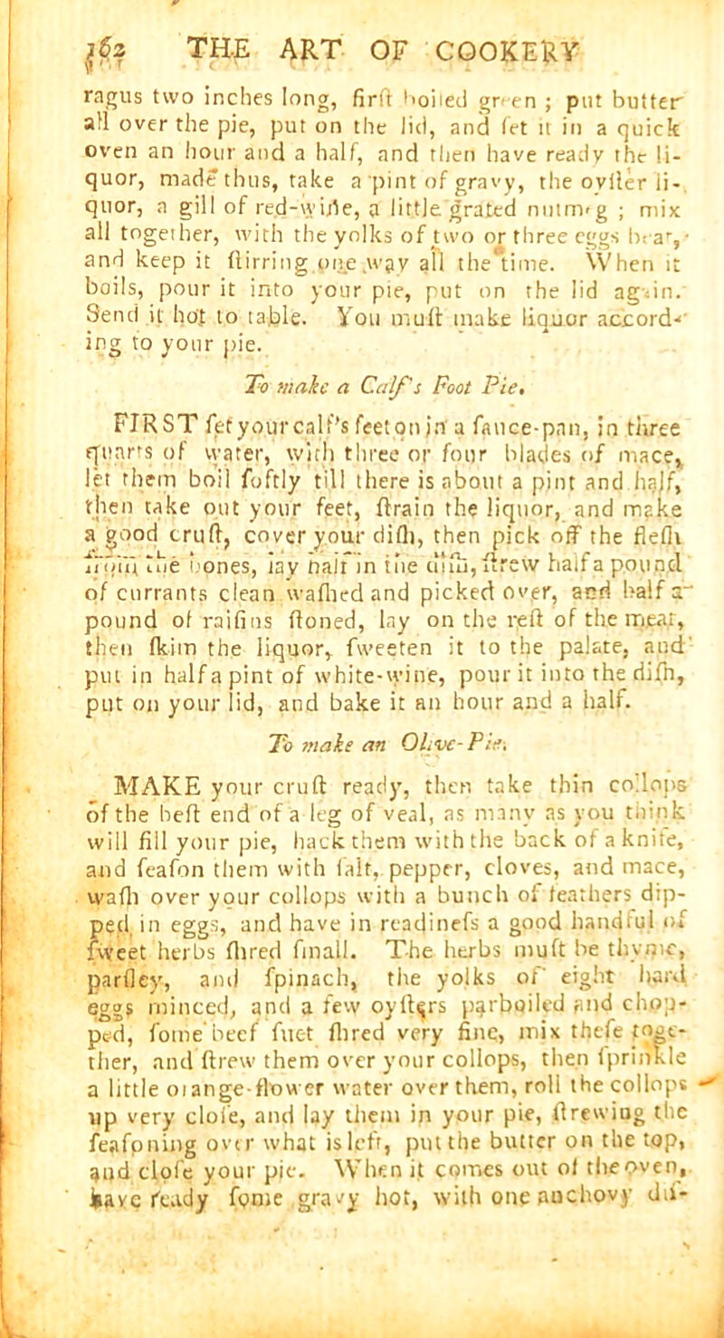 ragus two inches long, firft hoiied gr<-en ; put butter afl over the pie, put on the lid, and let h in a quick oven an hour and a half, and then have ready the li- quor, made thus, take a pint of gravy, the oviler li- quor, a gill of red-wide, a little grated nutnvg ; mix all together, with the yolks of two or three eggs beav and keep it ftirring one wav all the#time. When it boils, pour it into your pie, put on the lid ag in. Send it hot to table. You muft make liquor accord-*' ing to your pie. To malic a Calf's Foot Pie, FIRST fetyourcalt's feeton jn a fauce-pnn, in three quarts of vvater, with three or four blades of mace* let them boil foftly till there is about a pint and half, then take out your feet, ftrain the liquor, and make a good cruft, cover your difli, then pick off the flefli jconi the bones, tav nair in the cilfti, ftrew half a pound of currants clean wafhedand picked over, and half a pound of raifins ftoned, lay on the reft of the meat, then fkim the liquor, fweeten it to the palate, aud' put in halfapintof white-wine, pour it into the difn, put on your lid, and bake it an hour and a half. To ffiale an Olive-Pie. MAKE your cruft read)’, then take thin co lons of the heft end of a leg of veal, as many as you think will fill your pie, hack them with the back of a knite, and feafon them with lalt, pepper, cloves, and mace, wafti over your collops with a bunch of feathers dip- ped, in eggs, and have in readinefs a good handiul of fweet herbs Hired final!. The herbs muft be thyme, parfley, and fpinach, the yolks ot' eight hard eggs minced, and a few oyft^rs parboiled and chop- ped, fome beef fuet Aired very fine, mix thefe toge- ther, and ftrew them over your collops, then fprimde a little mange-flower water over them, roll the collops up very cloi'e, and lay them in your pie, ftrewiug the feafoning over what is left, pm the butter on the top, and dole your pit. When it comes out of the oven, iavc ftady fpme gravy hot, with one auchovy dtf-