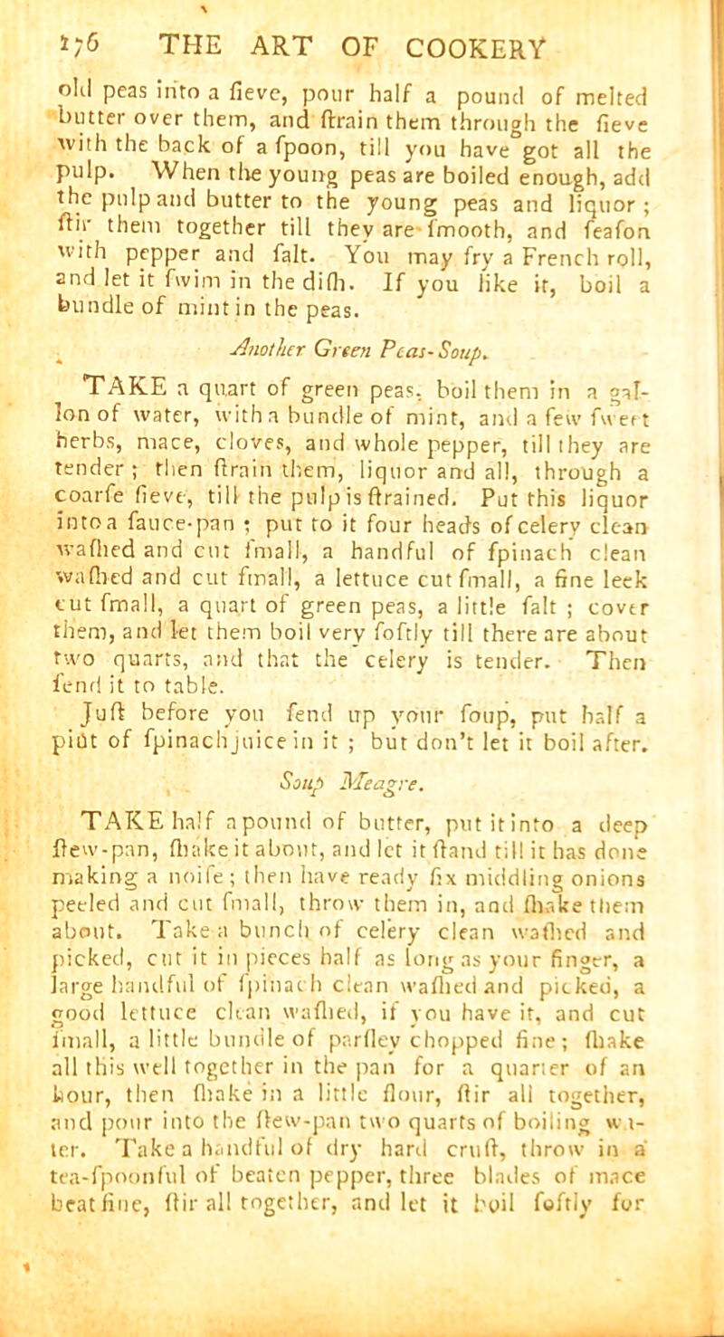 old peas into a fieve, pour half a pound of melted butter over them, and ftrain them through the fieve with the back of afpoon, till you have got all the pulp. When the young peas are boiled enough, add the pulp and butter to the young peas and liquor; ftir them together till they are 1'mooth, and feafon with pepper and fait. You may fry a French roll, and let it fwim in the difh. If you like it, boil a bundle of mint in the peas. Another Green Peat-Soup. TAKE a quart of green peas, boil them in a gal- lon of water, with a bundle of mint, and a few Avert herbs, mace, cloves, and whole pepper, till they are tender; then ftrain them, liquor and all, through a coarfe fieve, till the pulp is drained. Put this liquor into a fauce-pan ; put to it four heads of celery clean waflied and cut imall, a handful of fpinach clean w a filed and cut final!, a lettuce cutfmall, a fine leek cut fmall, a quart of green peas, a little fait ; cover them, and let them boil very foftly till there are about two quarts, and that the celery is tender. Then ienrl it to table. Juft before you fend up your foup, put half a pidt of fpinachjuice in it ; but don’t let it boil after. Soup iS'Ieazre. ' i o TAKE half a pound of butter, putitinto a deep ftew-pan, (bake it about, and let it ftaml til! it has done making a noife ; then have ready fix middling onions peeled and cut fmall, throw them in, and (hake them about. Take a bunch of celery clean waflied and picked, cut it iti pieces half as long as your finger, a large handful of fpinach clean waflied and picked, a good lettuce clean waflied, if you have it, and cut imall, a little bundle of parfley chopped fine; (hake all this well together in the pan for a quarter of an kour, then (hake in a little flour, ftir all together, and pour into the ftew-pan two quarts of boiling w i- ter. Take a handful of dry hard cruft, throw in a tea-fpoonful of beaten pepper, three blades of mace beat fine, ftir all together, and let it boil foftly for