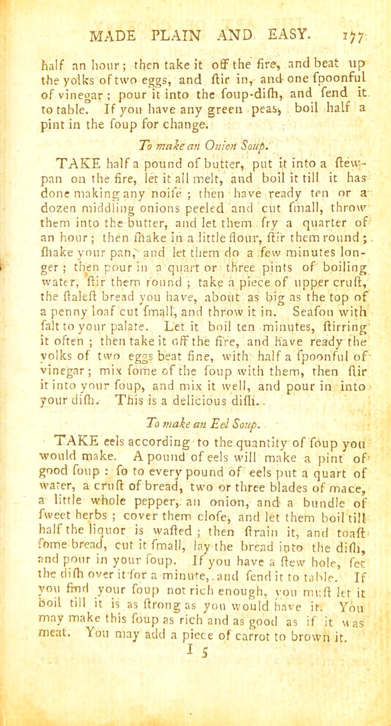 half an hour; then take it off the fire, and beat up the yolks of two eggs, and flir in, and one fpoonful of vinegar ; pour it into the foup-difh, and fend^ it to table. If you have any green peas* boil half a pint in the foup for change. To maie an Onion Soup. TAKE half a pound of butter, put it into a flew.- pan on the fire, let it all melt, and boil it till it has done making any noil'e ; then have ready ten or a dozen middling onions peeled and cut final!, throw them into the butter, and let them fry a quarter of an hour; then fhake in a little flour, flir them round ; Ihake your pan,' and let them do a few minutes lon- ger; then pour in a quart or three pints of boiling water, flir them round ; take a piece of upper cruft, the ftaleft bread you have, about as big as the top of a penny loaf cut fmall, and throw it in. Seafon with fait to your palate. Let it boil ten minutes, ftirring it often ; then take it off the fire, and have ready the volks of two eggs beat fine, with half a fpoonful of vinegar; mix fome of the foup with them, then flir it into your foup, and mix it well, and pour in into your difh. This is a delicious difh.. To make an Eel Soup. TAKE eels according to the quantity of foup you would make. A pound of eels will make a pint of’ good foup : fo to every pound of eels put a quart of water, a cruft: of bread, two or three blades of mace, a little whole pepper,, an onion, and a bundle of fweet herbs ; cover them clofe, and let them boil till half the liquor is wafted ; then ftrain it, and toaft fome bread, cut it fmall, lay the bread into the did], and pour in your foup. If you have a ftew hole, fee the difh over it for a minute,.and fend it to table. If you find your foup not rich enough, vou muft let it boil till it is as ftrong as you would have it. You may make this foup as rich and as good as if it was meat. You may add a piece of carrot to brown it.