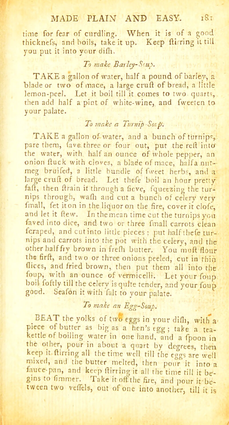 time for fear of curdling. When it is of a good thicknefs, and boils, take it up. Keep ftirring it till you put it into your diflt. To make Barley-Soup. TAKE a gallon of water, half a pound of barley-, a blade or two of mace, a large cruft of bread, a little lemon-peel. Let it boil till it comes to two quarts, then add half a pint of white-wine, and fweeten to your palate. To make a Turnip Sotp. TAKE a gallon of water, and a bunch of turnips, pare them, fave.three or four out, put the reft inta the water, with half an ounce of whole pepper, an onion ftuck with cloves, a blade of mace, halfa nut- meg bruifed, a little bundle of fweet herbs, and a large cruft of bread. Let thefe boil an hour pretty faft, then drain it through a fieve, fqueezing the tur- nips through, wadi and cut a bunch of celery very final!, fet it on in the liquor on the fire, cover it clofe, and let it (lew. In the mean time cut the turnips you faved into dice, and two or three ftnall carrots clean fcraped, and cut into little pieces ; put half thefe tur- nips and carrots into the pot with the celery, and the other half fry brown in freftt butter. You mu ft flour the firft, and two or three onions peeled, cut in thin dices, and fried brown, then put them all into the foup, with an ounce of vermicelli. Let your foup boil foftly till the celery is quite tender, and your foup good. Seafon it with fait to your palate. To make an Egg-Soup. BEAT the yolks of twff eggs in your difli, with’a piece of butter as bigas a hen’s egg; take a tea- kettle of boiling water in one hand, and a fpoon in the other, pour in about a quart by decrees, then keep it (lining all the time well till the eggs are well mixed, and the butter melted, then pour it into a fauce-pan, and keep ftirring it all the time rill it be- gins to fimmer. lake it oft the fire, and pour it be- tween two veflels, out of one into another, till it is