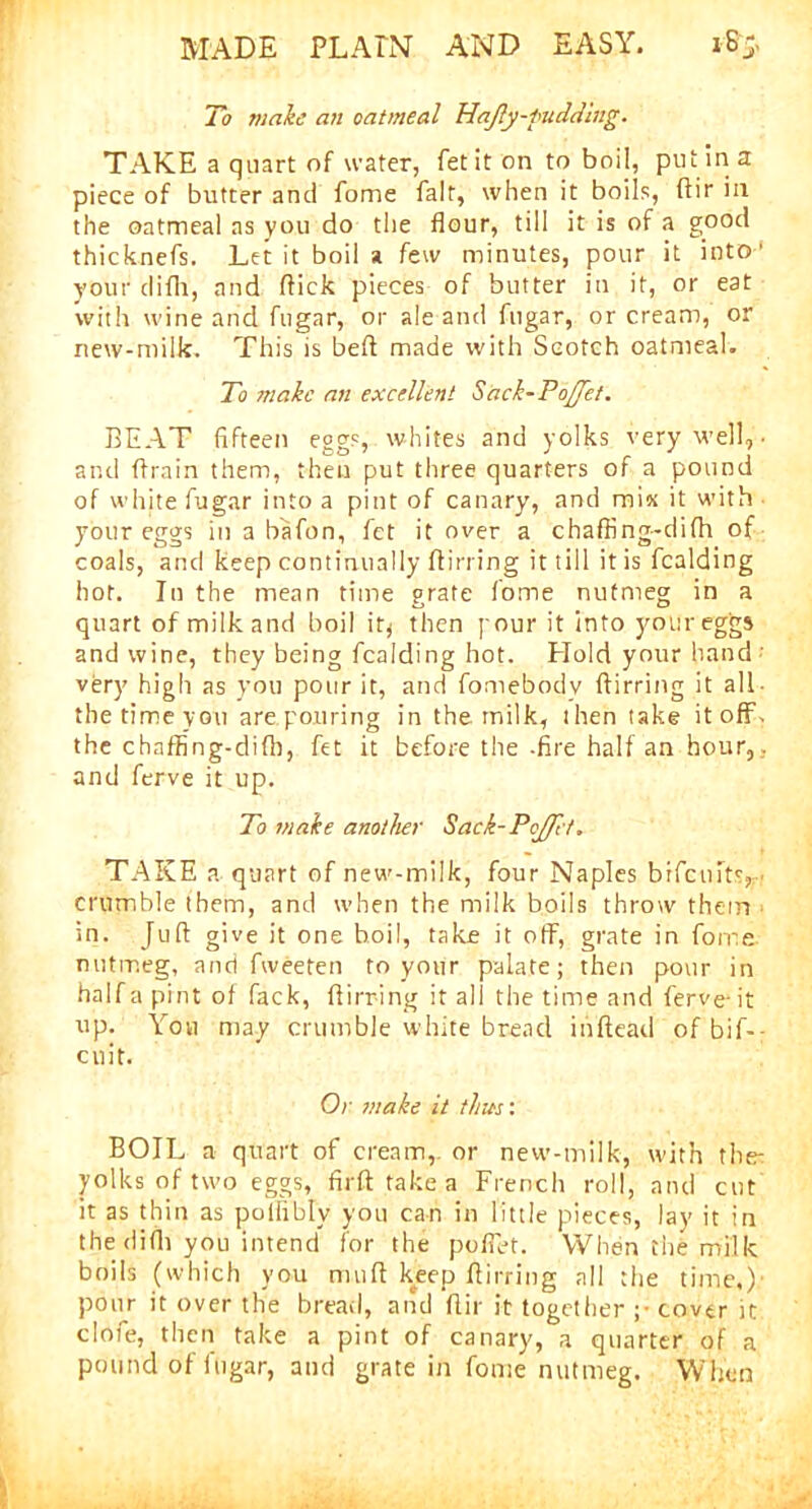 To make an oatmeal Hajly-fudding. TAKE a quart of water, let it on to boil, putina piece of butter and fome fait, when it boils, (fir in the oatmeal as you do the flour, till it is of a good thicknefs. Let it boil a few minutes, pour it into’ your difh, and flick pieces of butter in it, or eat with wine and fugar, or ale and fugar, or cream, or new-milk. This is befl made with Scotch oatmeal. To make an excellent Sack-PoJJet. BEAT fifteen eggs, whites and yolks very well, ■ and ftrain them, then put three quarters of a pound of white fugar into a pint of canary, and mix it with your eggs in a bafon, fet it over a chaffing-difh of coals, and keep continually ftirring it till it is fealding hot. In the mean time grate fome nutmeg in a quart of milk and boil it* then pour it into your eggs and wine, they being fealding hot. Hold your hand ' very high as you pour it, and fomebody ftirring it all- the time you are. pouring in the milk, then take itoff- the chaffing-difh, fet it before the -fire half an hour,, and ferve it up. To make another Sack-Poffl't. TAKE a quart of new-milk, four Naples brficuits, < crumble them, and when the milk boils throw them in. Juft give it one boil, take it off, grate in fome nutmeg, and fweeten to your palate; then pour in half a pint of fack, ftirring it all the time and ferve-it up. You may crumble white bread iuftead of bif- - cnit. Or make it tints: BOIL a quart of cream, or new-milk, with the- yolks of two eggs, firft take a French roll, and cut it as thin as pollibly you can in little pieces, lay it in the difh you intend for the pofiet. When the milk boils (which you muft keep ftirring all the time,)' pour it over the bread, and ftir it together ;• cover it dofe, then take a pint of canary, a quarter of a pound of itigar, and grate in fome nutmeg. When