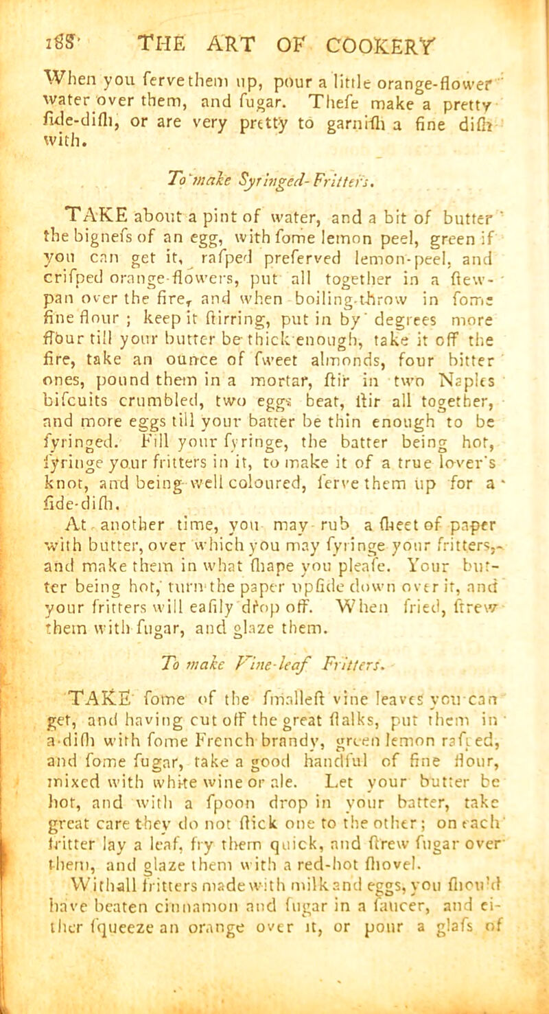 When you fervethem up, pour a little orange-flower water over them, and fugar. Thefe make a pretty fide-difli, or are very pretty to garniAi a fine difir with. To male Syringed- Fritters. TAKE about a pint of water, and a bit of butter ' the bignefs of an egg, with fome lemon peel, green if you can get it, rafped preferved lemon-peel, and crifped orange-flowers, put all together in a (lew- pan over the fireT and when boiling-throw in fom: fine flour ; keep it Airring, put in by' degrees more flbur till your butter be-thick enough, take it off the fire, take an ounce of fweet almonds, four bitter ones, pound them in a mortar, Air in two Naples bifcuits crumbled, two eggs beat, Air all together, and more eggs till your batter be thin enough to be fyringed. Fill your fyringe, the batter being hot, fyringe your fritters in it, to make it of a true lo-ver's knot, and being well coloured, fervethem up for a* fide-diAi. At another time, you may rub a (beet of paper with butter, over which you may fyringe your fritters,- and make them in what fliape you pleafe. Your but- ter being hot,' tut'tvthe paper up fide down over if, and your fritters will eafily dfop off. When fried, ftrew them with fugar, and glaze them. To make Vine-leaf Fritters. TAKE fome of the fmalleA vine leaves you cart get, and having cut off the great Aalks, put them in a-difli with fome French brandy, green lemon rafted, and fome fugar, take a good handful of fine flour, mixed with white wine or ale. Let your butter be hot, and with a fpoon drop in your batter, take great care they do not flick one to the other; on each fritter lay a leaf, fry them quick, and Arew fugar over them, and glaze them with a red-hot Aiovel. Wichall fritters made with milkand eggs, you fhoird have beaten cinnamon and fugar in a Ameer, and ei- ther fqueeze an orange over it, or pour a glafs of