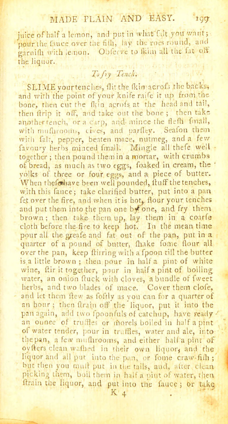 juice of half a lemon, and put in what f lit you want; potfr the Cauce over the fith, lay the roes round, and garnifli with lemon. Oblerve to (kim all the iat uft the liquor. Tof y Tench, SLIME yourtenches, flit the (kinncrofs the backs, and with the point of your knife raffle it u.p from the bone, then cut the (kin acrofs at the head and tail, then lfrip it off, and take out the bone ; then take another tench, or a carp, and- mince the flefli fm'tlll, with mufnmoiiis, elves, and parfley. Sealou them with fair, pepper, beaten mace, nutmeg, and a few faa-oury herbs minced final!. Mingle all thefe vvell ■ together ; then pound them in a mortar, with crumbs of bread, as much as two eggs, foaked in cream, the volks of three or four eggs, and a piece of butter. When thef*have been well pounded, lhiff the tenches, with this fauce; take clarified butter, put into a pair fe.t over the fire, and when it is hot?, flour your tenches and put them into the pan one b^ one, and fry them brown ; then take them up, lay them in a coarfa cloth before the fire to keep hot. In the mean time pour all the grenfe and fat out of the pan, put in a quarter of a pound of butter, fluke fome flour all over the pan, keep ftii ring with a fpoon till the butter is a little brown ; then pour in half a pint of white wine, ftir it together, pour in half a pirit of boiling water, an onion (luck with cloves, a bundle of fweet herbs, and two blades of mace. Cover them clofe, and let them flew as foftlv as vou can for a quarter of an hour ; then (train off the liquor, put it into the pan again, add t wo fpoonfuls of catchup, have ready an ounee of truffles or rhorels boiled in half a pint ol water tender, pour in truffles, water and ale, into thepan, a few mu (brooms-, and either halfa pint of oyfters clean w.dhed in their own liquoiq and the liquor and all put into the pan, or fome craw-fiili ; but then you mult put in the tails, and, after clean picking them, boil them in halfa pint of water, then (train the liquor, and put into the fauce ; or tak^