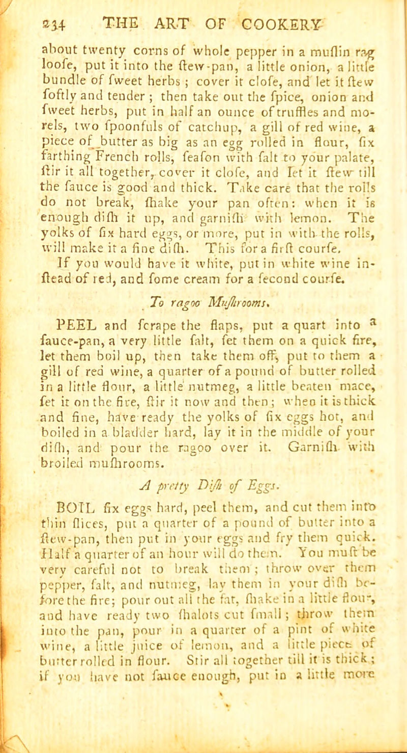 about twenty corns of whole pepper in a muflin rag loofe, put it into the ftew-pan, a little onion, a little bundle of fweet herbs ; cover it clofe, and let it flew foftly and tender ; then take out the fpice, onion and fweet herbs, put in half an ounce of truffles and mo- rels, two fpoonfuls of catchup, a gill of red wine, a piece of butter as big as an egg rolled in flour, fix farthing French rolls, feafon with fait to your palate, Air it all together,.cover it clofe, and fet it flew till the fauce is good and thick. Take care that the rolls do not break, fhake your pan often: when it is enough difh it up, and garnifli with lemon. The yolks of fix hard eggs, or more, put in with the rolls, will make it a fine difh. This fora firfl courfe. If you would have it white, put in white wine in- fiead of red, and fome cream for a fecond courfe. To ragoo Muflircorns. PEEL and fcrape the flaps, put a quart into a fauce-pan, a very little fait, fet them on a quick fire, let them boil up, then take them off, put to them a gill of red wine, a quarter of a pound of butter rolled in a little flour, a little nutmeg, a little beaten mace, fet it on the fire, ftir it now and then ; when it is thick and fine, have ready the yolks of fix eggs hot, and boiled in a bladder hard, lay it in the middle of your difh, and pour the ragoo over it. Garnifli with broiled mufhrooms. A pretty TiJIi of Eggs. BOIL fix eggs hard, peel them, and cut them intt> thin flices, put n quarter of a pound of butter into a flew-pan, then put in your eggs and fry them quick. Half a quarterof an hour will do them. You muft be verv careful not to break tneoi ; throw over them pepper, fait, and nutmeg, lay them in your difh be- fore the fire; pour out all the fat, fhake in a little flou, and have ready two fhalots cut fmall ; throw them into the pan, pour in a quarter of a pint of white wine, a little jnice of lemon, and a little piece of butter rolled in flour. Stir all together till it is thick ; if you have not fauce enough, put in a little more