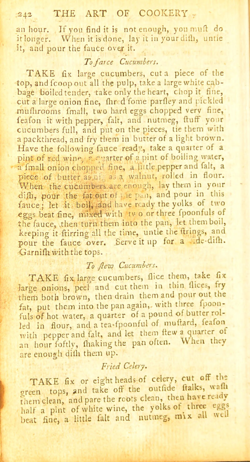 .24a an hour. If you find it is not enough, you muff do itlonger. When it is done, lay it in your dilli, untie it, and pour the fauce over it. To farce Cucumbers. TAKE fix large cucumbers, cut a piece of the top, and fcoop out all the pulp, take a large white cab- bage boiled tender, take only the heart, chop it fine, cut a large onion fine, (hr d fome parfley and pickled mufhrooms fmall, two hard eggs chopped verv fine, feafon it with pepper, fair, and nutmeg, ftufF your cucumbers full, and put on the pieces, tie them with a packthread, and fry them in butter of a light brown. Have the following fauce ready, take a quarter of a piqt of red. wine, ^..quarter of a pint of boiling water, a fmall onion chopped fine, a little pepper and fait, a piece of - butter.'asU; a.- a walnut, rolled in flour. When the cucumbers are enough, lay them in your difb, pour the fat out of ie y. n, and pour in this fauce; let -it. boil, and have ready the yolks of two eggs beat fine, mixbd with 'tv o or three fpoonfuls of the fauce, .then turn them into the pan, ltt them boil, keeping it ftirring all the time, untie the tirings, and pour the fauce over. .Serve it up for a .de-difh. Garnifli with the tops. To /lew Cucumbers. TAKE fix. large cucumbers, flice them, take fix large onions, peel and cut them in thin llices, try them both brown, then drain them and pour out the fat, put them into the pan again,, with three fpoon- fuls of hot water, a quarter of a pound of butter rol- led in flour, and a tea-fpoonful of muftard, fealon with pepper and fait, and let them flew a quarter o an hour foftly, (baking the pan often. When they are enough dilli them up. Fried Celery. TAKE fix or eight heads of celery, cut off the areen tops, and take off the outfide ftalks, wafli Them clean, and pare the roots clean, then have ready half a pint of white wine, the yolks ot three eggs beat fine, a little fait and nutmeg, mix all wet