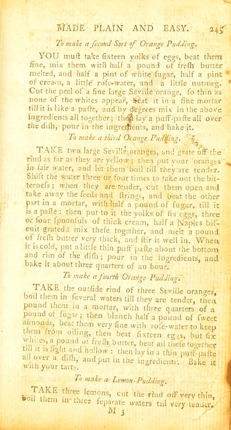 To male a fecond Sort of Orange Pudding. YOU muft fake fixteen yolks of eggs, beat them fine, mix them with half a pound of frefii butter melted, and half a pint of white fugar, half a pint * of crea-n, a little' rofe-water, and a little nutmeg. p Cut the peel of a fine large Set'ille orange, fo thin as none ol the whites appear, feeat it in a fine mortar till it is like a pafie, and by degrees mix in the above ingredients all together; tlay a puff-pafie all over the dilhj pour in the ingredients, and bake it. To make a third Orange Pudding. TALE two large Seville oranges, and grate off the rind as tar as they are yellow ; then‘put your oranges ^ in fair water, and let them' boil till they are tender. Shot the water three or four times to take out the bit- ternefs; when they are tender, cut them open and fake away the feeds ana firings, and beat the other part in a mortar, with half a pound of fugar, til! it is a pafie : then put to it the yolks of fix eggs, three or four jpoonluls of thick cream, half a Naples bif- cuit grated-• mix thefe together, and melt a pound of frefii butter very thick, and fiir it well in. When it is cold, put a little thin puff pafie about the bottom anu rim of the difii ; pour in the ingredients, and bake it about three quarters of an hour. To make a fourth Orarige-Pudding. • the outfide rind of three Seville orano-es, bod them in feveral waters till they are tender, then pound them in a mortar, with three quarters of a pound of fugar; then blanch half a pound of fweet almonds, beat them very fine with role-water to keep them from oiling, then beat fixteen eg-s, but fix whues.a pound of frefii butter, beat ail thde together td it is light and hollow : then lay in a thin purLpafte with your tart* ^ ^ in&r‘*iie,ltsi Bake lC To make a Lemon ■ Puddinp-. _ .£> bJf^E thre? Iemns> cut the riml off very Am. bod them in- three feparate waters till very tender. M 3 '