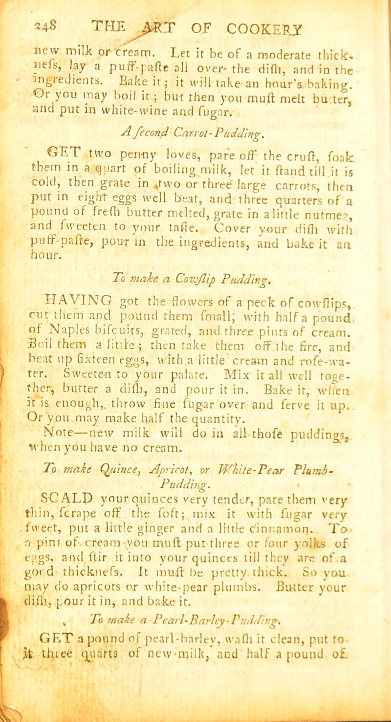 Jiew milk or cream. Let it he of a moderate thick* Jieis, lay a pufr-pafle all over- the difli, and in the -ingredients. Bake it; it will take an hour’s baking. Or you may boil it ; but then you mu ft melt bu ter, aiiu put in white-wine and fugar. A fecond Carrot-Pudding. GET two penny loves, pare off the cruft, foak them in a quart of boiling milk, let it ftand till it is cold, then grate in .two or three large carrots, then put in eight eggs well beat, and three quarters of a pound of frefli butter melted, grate in a little nutmeg, and fweeten to your tnfte. Cover your difli with puff-pafte, pour in tire ingredients, and bake it an hour. To make a Cow/lip Pudding, HAVING got the flowers of a peck of cowflips, cut them and pound them fmall, with half a pound of Naples bifcuits, grated, and three pints of cream. Soil them a little; then take them off the fire, and beat up fixteen eggs, with a little cream and rofe-wa- ter. Sweeten to your palate. Mix it all well toge- ther, butter a difli, and pour it in. Bake it, when it is enough,, throw fine fugar over and ferve it up. Or y.011 may make half the quantity. Note—new milk will do in all thofe puddings, when you have no cream. To make Quince, Apricot, or White-Pear Plumb- Pudding. SCALD your quinces very tender, pare them very thin, ferape off the foft; mix it with fugar very .fweet, put a little ginger and a little cinnamon. To n pint of cream you iruifl; put three or four yolks of eggs, and ftir it into your quinces till they are of a good thicknefs. It mult be pretty, thick. So vau may do apricots or white-pear plumbs. Butter your dift), pour it in, and bake it. , To make a Pearl-Barley-Pudding. GET a pound of pearl-barley, wnfii it clean, put to ft three quarts of new-milk, and half a pound o£