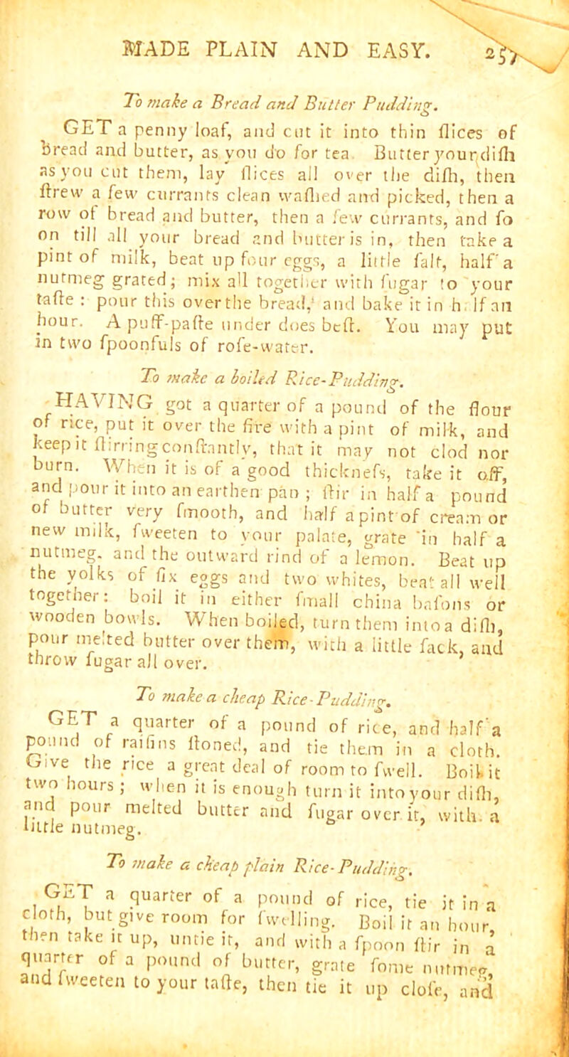 To make a Bread and Butter Pudding. o GET a penny loaf, and cot it into thin dices of oread and butter, as you do for tea Butter yourdifh as you cut them, lay dices all over the difh, then ftrew a few currants clean waflied and picked, then a row of bread and butter, then a few currants, and fo on till all your bread and butter is in, then take a pint of milk, beat up four eggs, a little fait, half'a nutmeg grated; mix all together with fugar !o your tafle : pour this overthe bread,’ and bake it in h If ail hour. A puff-pade under does bed. You may put in two fpoonfuls of rofe-watcr. To wake a boiled Rice-Pudding. HAVING got a quarter of a pound of the flour of nee, put it over the fire with a pint of milk, and Keep it Birringcondnntlv, that it may not clod nor burn. When it is of a good thicknefs, fake it off, anc pour it into an earthen pan; dir in half a pound of butter very fmooth, and half apint of cream or new milk, fweeten to vour palate, grate 'in half a nutmeg, anti the outward rind of a lemon. Beat up the yolks of fix eggs and two whites, beat all well together: boil it in either final! china bnfons or wooden bowls. When boiled, turn them into a did), pour melted butter over them, with a little fack, and throw fugar all over. To make a cheap Rice-Pudding. GET a quarter of a pound of rice, and half'a pound of railms doned, and tie them in a cloth. Give the rice a great deal of room to fwell. Boil, it two hours; when it is enough turn it into your didi, an pour melted butter and fugar over ir with a little nutmeg. ’ To make a cheap plain Rice-Pudding. GET a quarter of a pound of rice, tie it in a cloth, but give room for (welling. Boil it an hour then take n up, untie it, and with a fpoon dir in n quarter of a pound of butter, grate feme nutmeg and fweeten to your tafte, then tie it up dole, and