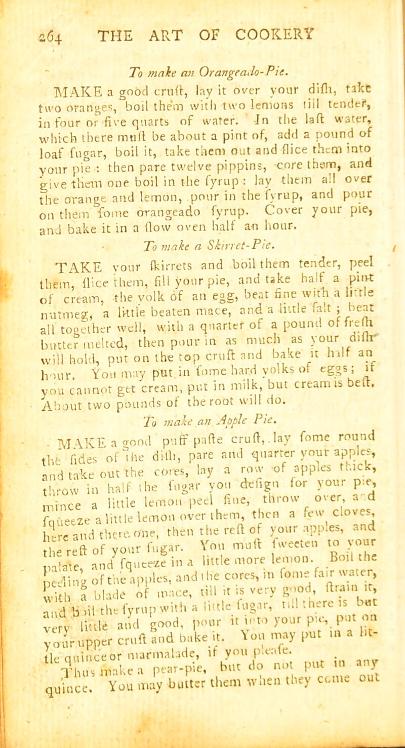 To make an Orangea.lo-Pie. MAKE a good emit, lay it ovc-r your difli, take two oranges, boil them with two lemons till tended, in four or five quarts of water. In the laft water, which there mult be about a pint of, add a pound of loaf fugar, boil it, take them out and dice them into your pie : then pare twelve pippins, core them, and give them one boil in the fyrup : lav them all over the orange and lemon, pour in the Ivrup, and pour on them fome orangeado fyrup. Cover your pie, and bake it in a ilow oven halt an hour. To make a Skirret-Pie. TAKE your (kirrets and boil them tender, peel them, flice them, fill vour pie, and take halt a pin-t of cream, the yolk of an egg, beat tine with a little nutmeg, a little beaten mace, and a little fait ; beat all together well, with a quarter of a pound o, frefti butter melted, then pour in as much as your ditli will hold, put on the top cruft and bake n hdf an hour. You may put in fome hard yolks of egos; it you cannot get cream, put in milk, but cream is bed. About two pounds of the root will do. To make an Apple Pie. M -\KE a oood puff parte cruft, . lay fome round thfc Tides of die difli, pare and quarter your apples, and take out the cores, lay a row of apples thick, throw in half the fugar you deftgn for your p:e, mince a little lemon peel fine, throw over, a d fqueeze a little lemon over them, then a few cloves here and there. One, then the reft of your apples, and the reft of your fugar. You mult fweeten to your nalate anci fqnee'ze in a little more lemon. Boil the ceding of the apples, and I he cores, in fome fair water, SS a blade Of mace, till it is very good, drain it. and biit the fyrup with a little lugar, ti.l there is Ut very little and good, pour it into your pie,. put on Crupper cruft and bake it. You may put .a a lit- tle ciuinceor marmalade, if you p.eaie. Thus lml.ea pear-pie, but do not put m any quince. You may butter them when they come out