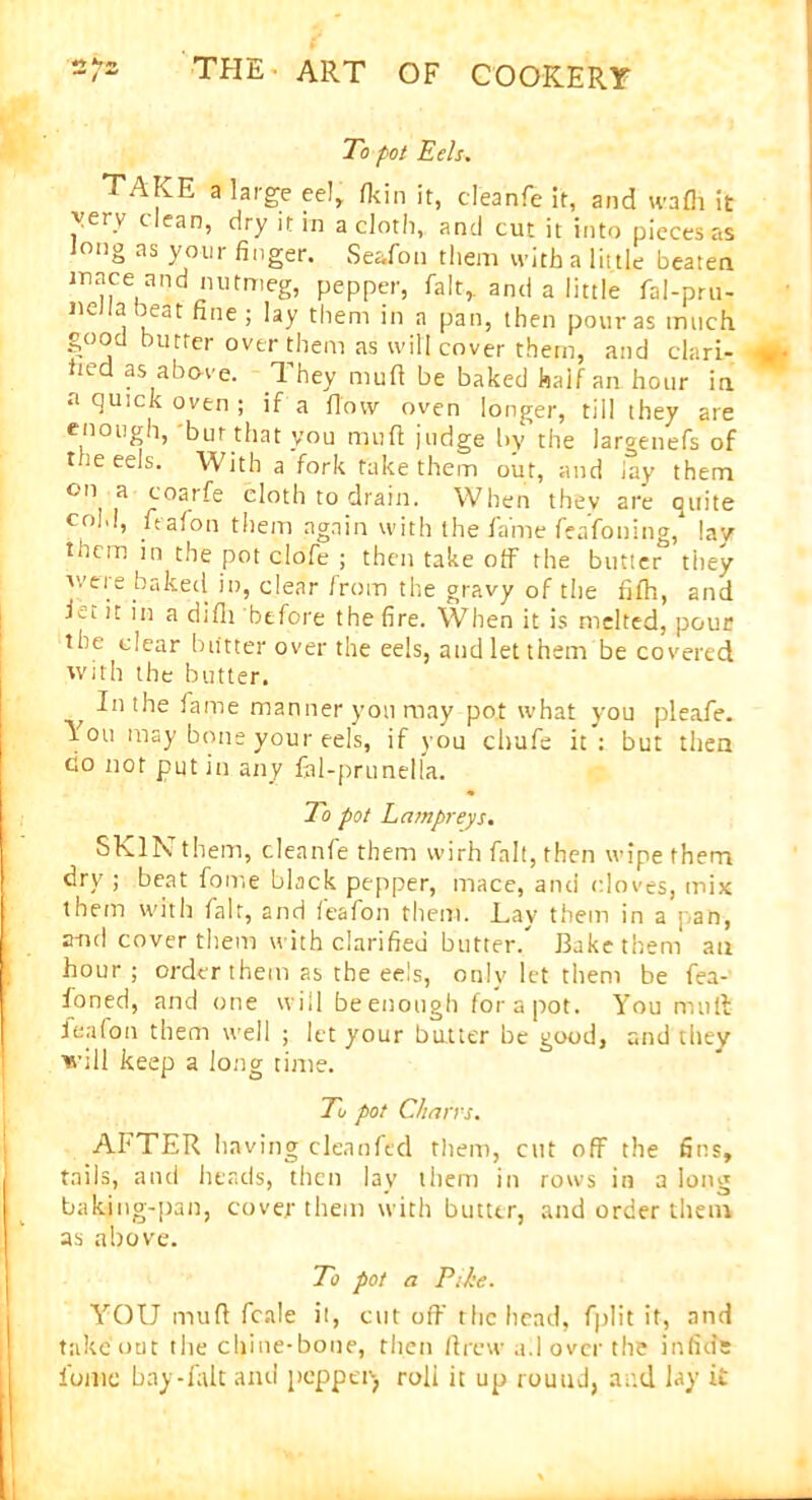 To pot Eels. TAKE a large eel, n<in it, cleanfe it, and wafh it very clean, dry it in a cloth, and cut it into pieces as long as your finger. Seafon them with a little beaten mace and nutmeg, pepper, fait,, and a little fal-pru- neJIa beat fine; lay them in a pan, then pour as much good butter over them as will cover them, and clari- fied as above. They mull be baked half an hour in a quick oven ; if a flow oven longer, till they are enough, 'but that you mud judge by’the lar°enefs of t ie eels. With a fork take them out, and lay them 0,1 a foa,'fe doth to drain. When thev are quite cold, lealon them again with the fame fcafoning/ lay them in the pot ciofe ; then take off the butter they were baked in, clear from the gravy of the fifti, and Ri it in a difh before the fire. When it is melted, pour the clear blitter over the eels, and let them be covered with the butter. In the fame manner yon may pot what you pleafe. You may bone your eels, if you chafe it: but then go not put in any fal-prunella. To pot Lampreys. SKIN' them, cleanfe them wirh fait, then wipe them dry ; beat fome black pepper, mace, and cloves, mix them with fair, and lealon them. Lay them in a pan, a-nd cover them with clarified butter/ Bake them' an hour ; order them as the eels, only let them be fea- foned, and one will beenough for a pot. You muff lealon them well ; let your butter be good, and they will keep a long time. To pot Chans. AFTER having cleanfed them, cut off the fins, tails, and heads, then lay them in rows in a long baking-pan, cover them with butter, and order them as above. To pot a Pshe. YOU muff fcale it, cut off the head, fplit it, and takeout the chine-bone, then drew a.I over the in fide fume bay-falt and pepper, roll it up round, and lay it