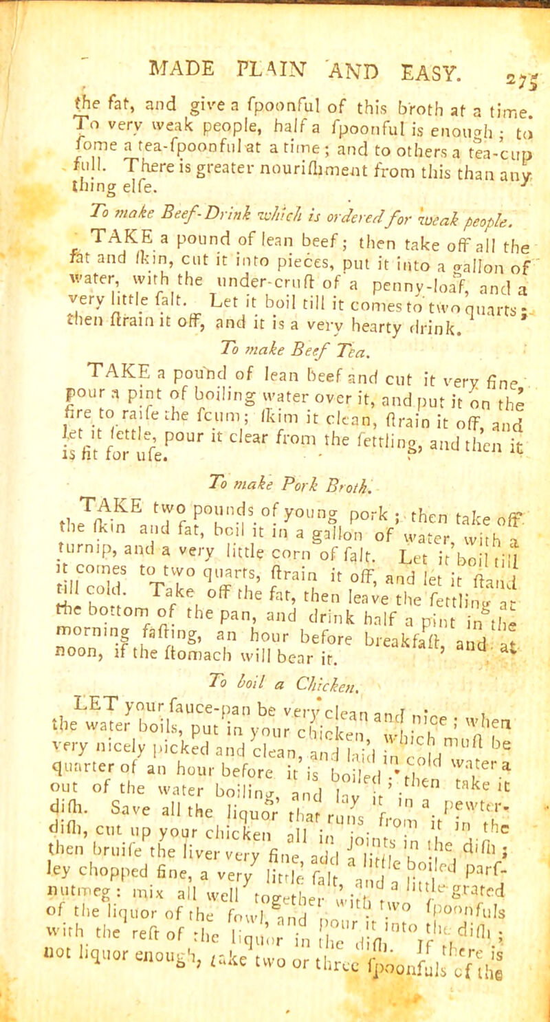 (he fat, and give a fpoonful of this broth at a time To very weak people, ha If a fpoonful is enough • to fome a tea-fpoonful at a time ; and to others a tea-cup full. There is greater nourifiiment from this than any- thing elfe. 1 To make Beef-Drink which is ordered for weak people. TAKE a pound of lean beef; then take off all the ftt and Ik in, cut it into pieces, put it into a o-allon of water, with the under-cruft of a penny-loa>, and a very little fait. Let it boil till it comes to two quarts- then (train it off, and it is a very hearty drink. To make Beef Tea. TAKE a pound of lean beef and cut it very fine pour a pint of boiling water over it, and put it on the fire to raife the fcum; fkim it clean, (train it off, and iffi'.‘foT»fc.po“r c'“r from ,he felin?’a,id « To make Pork Broth. po“n5js.°r 3*>u'ng po^; then takeoff the (Lin and fat, boil it in a gallon of water, with i turnip, and a very little corn of fait. Let it boil till it comes to two quarts, (train it off and U a, Si ^ rh; fat, then MT.® Hie bo.tom of the pan, and drink half a pint j/the morning faftmg, an hour before break-fad and • * noon, if the (tomach will bear ir. ’ nd av To boil a Chicken. very n-ely picked and T/„ “hd ^.T '*= quarter of an hour before it is boiled .M W Wa.tera out of the water boiling, and lav ir ’-then take lC difti. Save all the liquor that runs r- n a. PfvVter' difli, cut up your chicken ill i • • ^l0m U ln tfl= then bruife the liver very fine add 5 'p 'f16, cii,il » ley Chopped fine, a very li ft c \bt. ,e ^ Parf- of the liquor of the fowl and • Spoonfuls »i!. “« reft »r il&b r'd^0,0I^i'.i “0I “4UOr e“°“«h> m three QawL cf'hl