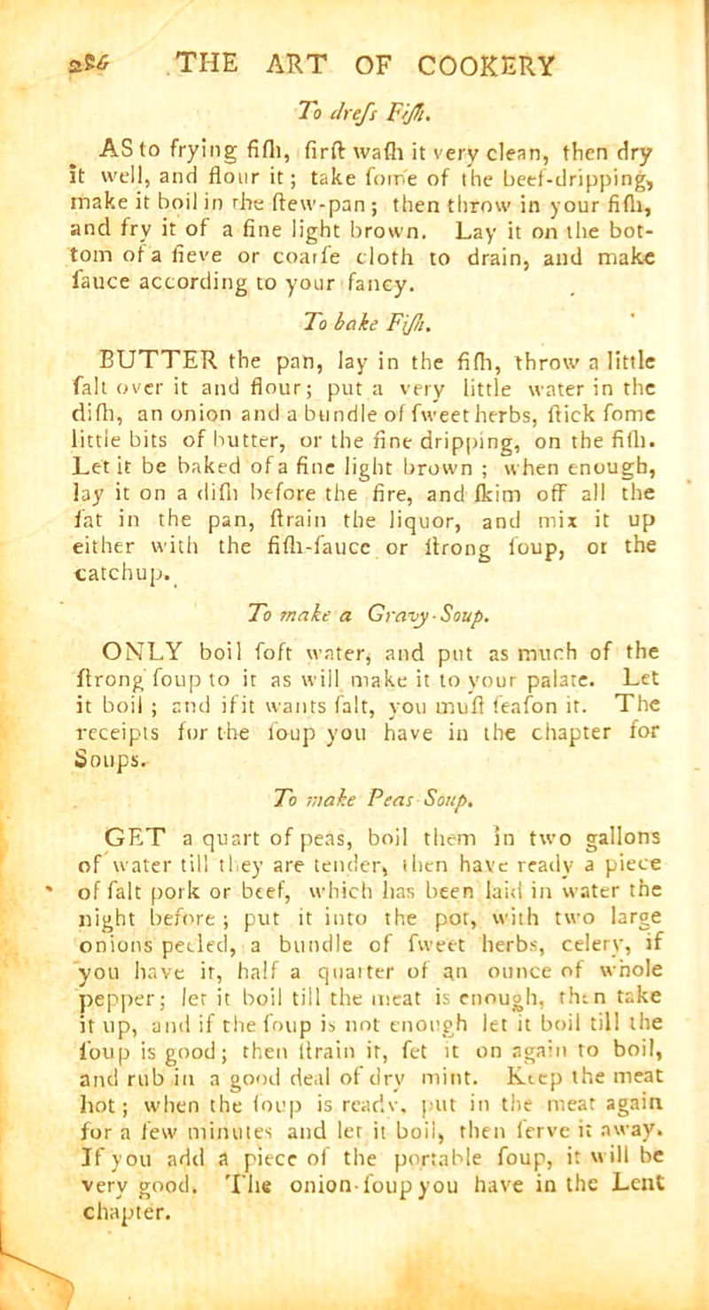 To chefs FrjTi. AS to frying fifli, firft wafli it very clean, then dry it well, and flour it; take fom'e of the beef-dripping, make it boil in rhe ftew-pan; then throw in your fifii, and fry it of a fine light brown. Lay it on the bot- tom of a fieve or coarfe cloth to drain, and make fauce according to your fancy. To bake Fijh. BUTTER the pan, lay in the fifh, throw a little fait over it and flour; put a very little water in the difh, an onion and a bundle of fweet herbs, flick fome little bits of butter, or the fine dripping, on the fifli. Let it be baked of a fine light brown ; when enough, lay it on a difit before the fire, and fkim off all the fat in the pan, flrain the liquor, and mix it up either with the fifli-faucc or flrong foup, or the catchup. To make a Gravy Soup. ONLY boil foft water, and put as much of the flrong foup to it as will make it to your palate. Let it boil ; and if it wan ts fait, you mufi leafon it. The receipts for the foup you have in the chapter for Soups. To make Peas Soup, GET a quart of peas, boil them m two gallons of water till they are tender, tlien have ready a piece of fait pork or beef, which has been laid in water the night before ; put it into the pot, with two large onions peeled, a bundle of fweet herbs, celery, if you have it, half a quarter of an ounce of whole pepper; let it boil till the meat is enough, then take it up, and if the foup is not enough let it boil till the foup is good; then flrain it, fet it on again to boil, and rub in a good deal of dry mint. Keep the meat hot; when the foup is rcariv, put in the meat again for a few minutes and let it boil, then fervc it away. If you add a piece of the portable foup, it will be very good. The onionfoup you have in the Lent chapter.