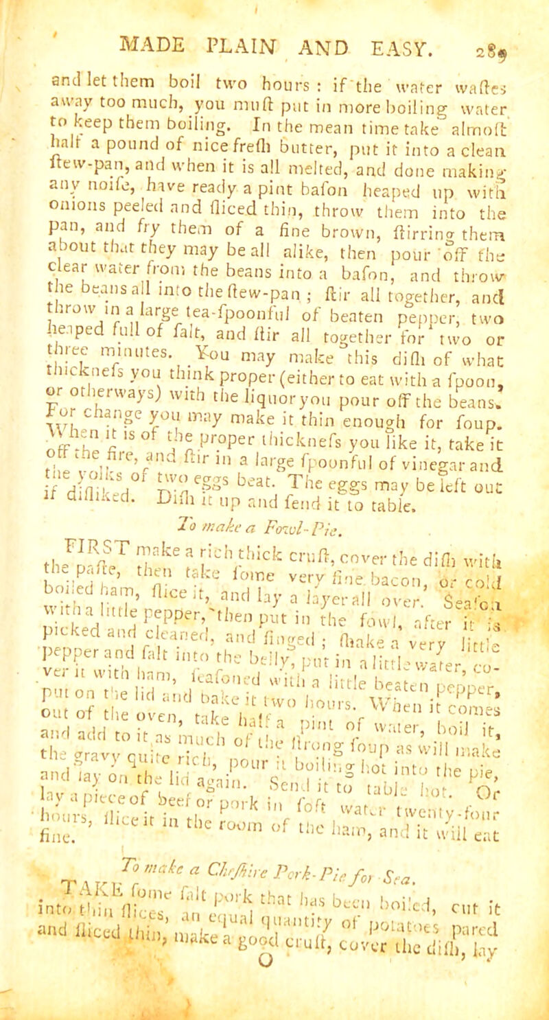 and let them boil two hours : if the water wades away too much, you mud put in more boiling water to keep them boiling. In the mean time take almolt halt a pound of nicefredi butter, put it into a clean e w-pan, and w hen it is all melted, and done making any node, have ready a pint baton heaped up with onions peeled and diced thin, throw them into the pan, and fry them of a fine brown, ftirrina them about that they may bead alike, then pour 'off the clear water from the beans into a bafon, and throw the beans a 1 into the dew-pan ; dir all together, ancl • . j iUl QU throw in a large tea-fpoonf'ul of beaten heaped full of fait, and liir all togetht pepper, two - - - ixSu.iu tor two or three minutes You may make this difli of what ncknefs you think proper (either to eat with a fpoon, or otherways) with the liquoryou pour off the beans, for change you may make it thin enough for foup. off he ft 15 °f uha-Pr°per lhicknefs vou like it, take it tl e vo'?1 ’f 111 a la,-e fpounful of vinegar and f ddi ked0 rvu beat' The eSSs be out difiiked. Didi it up and fend it to table. To make a Fowl- Pie. th-Fm deT d? r'C‘Vhick cove!' the did, with the p.me, then take iome very due bacon n-cod bo, ed ham, flic,',, and by a byerail l-a'c'l v\ nh a little pepper, then put in the fowl after i< ; • p'cked and cleaned, and dnged ; dials* a’ very little popper and fait into thc beily P,„ in aIMawalerco ; >r' at!d t0 lt.« much of the drong four, as will | the gravy quite rich, pour it boilif P  1Make nnd la) on the 1 ici curain. ■S hot into the pie, To make a Chrjhhe Pork-Pie for Sea. r th3t ^ b-‘ boiled, cut it