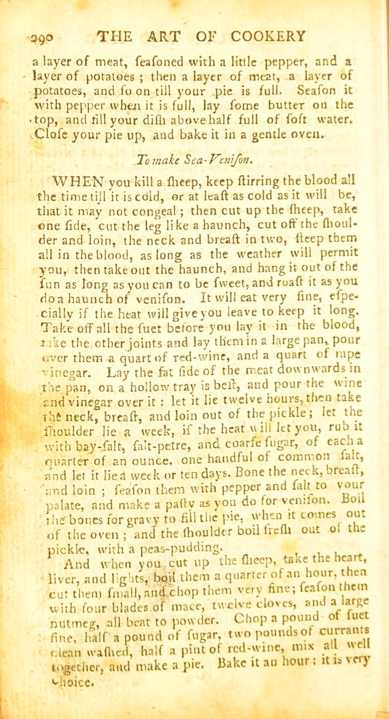 390 a layer of meat, feafoned with a little pepper, and a layer of potatoes ; then a layer of meat, a layer of potatoes, and fo on till your pie is full. Seafon it with pepper when it is full, lay fome butter on the • top, and till your difh above half full of foft water. Clofe your pie up, and bake it in a gentle oven. To make Sea-Venifon. WHEN you kill a flieep, keep flirring the blood all the time till it is cold, or at leaft as cold as it will be, that it may not congeal ; then cut up the fheep, take one fide, cut the leg li ke a haunch, cut off the fhoiil- der and loin, the neck and breaft in two, lleep them all in the blood, as long as the weather will permit you, then take out the haunch, and hang it out of the fun as long as you can to be fweet, and road it as you doa haunch of venifon. It will eat very fine, efpe- ciallv if the heat will give you leave to keep it long. Take off all the fuet before you lay it in the blood, 4 ike the other joints and lay them in a large pan, pour over them a quart of red-wine, and a quart of tape vinegar. Lay the fat fide of the meat downwards in the pan, on a hollow tray is bell, and pour the wine end vinegar over it : let it lie twelve hours,then take thft neck, breaft, and loin out of the pickle; let the iiioulder lie a week, if the heat will let you, run it with bay-fait, fait-petre, and coarfe fugar, of eacn a quarter of an ounce, one handful of common la.i, and let it lien week or ten days. Bone the neck, brealt, and loin ; feafon them with pepper and fait to vour palate, and make a pally as you do for venifon. Boil the' bones for gravy to fill the pie. when it comes on, of the oven ; and the fliouldcr boil lieflt out o. 11.. pickle, with a peas-pudding. , , , . And when you cut up the flieep, taae ttm icai , liver, and lights, boil them a quarter of an hour, then cut them fniall, and chop them very fine; feafon them with four blades of mace, twelve cloves, and a large nutmeg, all beat to powder. Chop a pound of fue fine, half a pound of fugar, two poundsot currants clean wafhed, half a pint of red-wine, mix all « eU together, and make a pie. Bake it an liour. 1 is v ) choice.