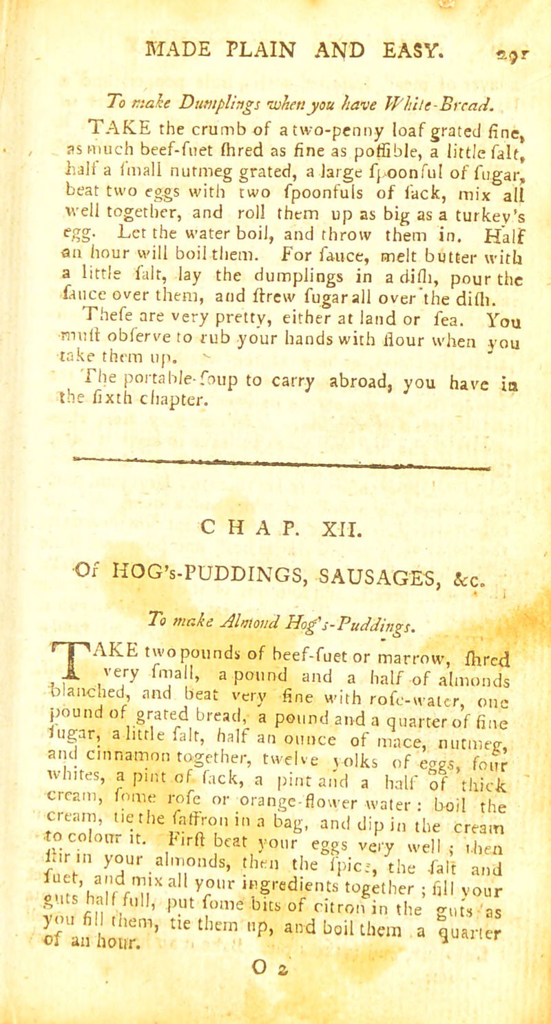 To make Dumplings when you have White-Bread. TAKE the crumb of a two-penny loaf grated fine, as much beef-fwet fhred as fine as poffible, a little fait, halt a lmall nutmeg grated, a large fpoonful of fugar, beat two eggs with two fpoonfuls of lack, mix all well together, and roll them up as big as a turkey’s egg. Let the water boil, and throw them in. Half an hour will boil them. For fauce, melt butter with a little fait, lay the dumplings in a difli, pour the Luce over them, and drew fugarall over the difli. Thefe are very pretty, either at laud or fea. You rmifl obferve to rub your hands with flour when you take them up. The porta Me-foup to carry abroad, you have ia the fixth chapter. CHAP. XII. Of HOG’s-PUDDINGS, SAUSAGES, Sec. * . i To make Almond ITog's-Puddijigs. TAKE two pounds of beef-fuet or marrow, fhred very fmall, a pound and a half of almonds blanched, and beat very fine with rofe-watcr, one pound of grated M ead, a pound and a quarter of fine lugar, a little fait, half an ounce of mace, nutmeg and cinnamon together, twelve yolks of eggs, fmVr whites, a pint of fack, a pint and a half of thick cream, feme rofe or orange-flower water : boil the tC™’ ,1£; tl‘efntfronina bag. and dip in the cream to colour it. hirft beat your eggs very well ; then fiirm your almonds, then the fpice, the Fait and o?Kt,a'i'rr nXa y?llr ll1§ra£hents together ; fill vour g its half full, put fume bits of citron in the guts as OflLn l our01’ Uethem P’ and boil lhem a quarter