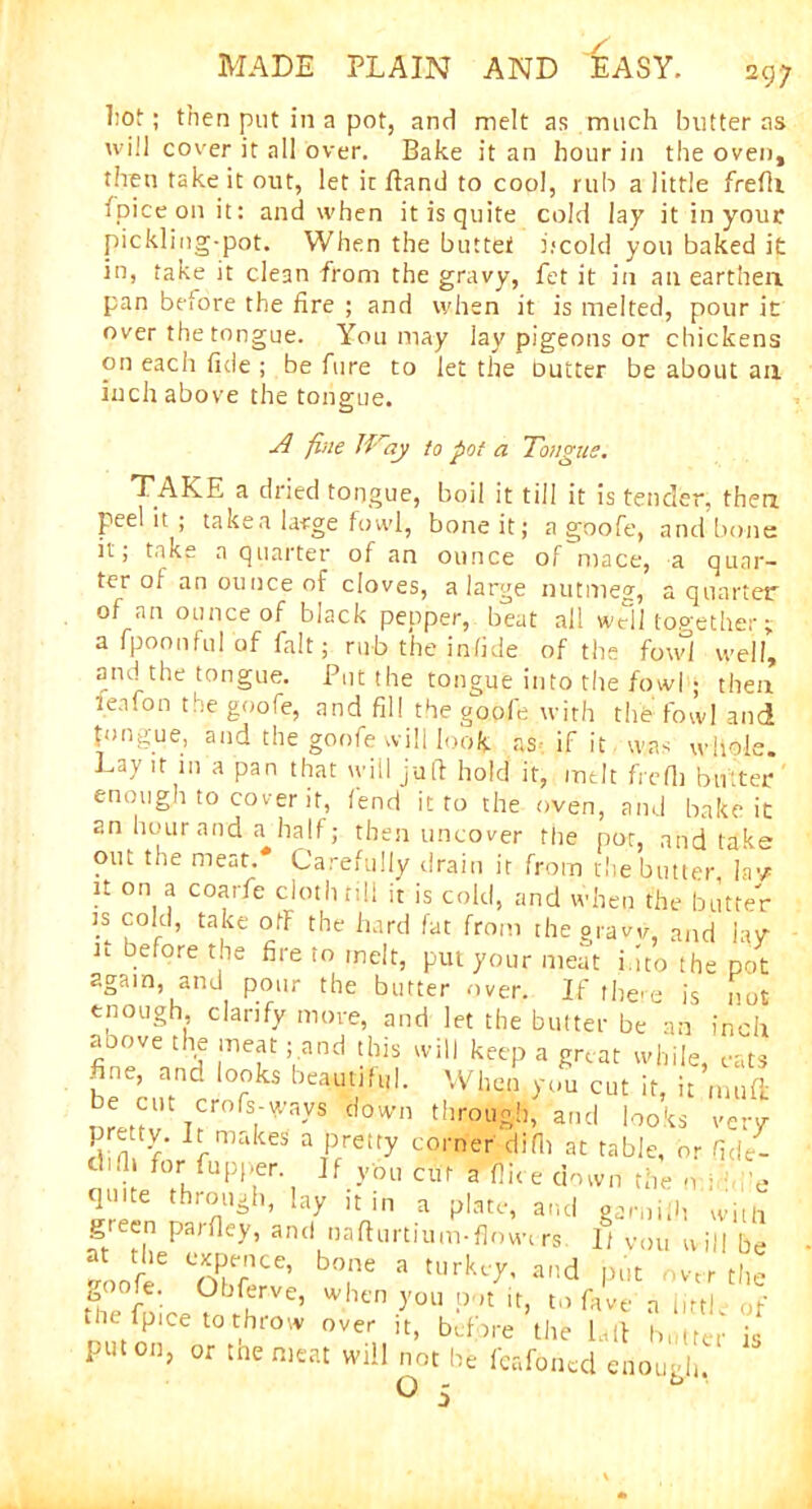 1;ot; then put in a pot, and melt as much butter as will cover it all over. Bake it an hour in the oven, then take it out, let it Band to cool, rub a little frefti fpiceonit: and when it is quite cold lay itinyour pickling-pot. When the buttet L*cold you baked it in, take it clean from the gravy, fet it in an earthen pan before the fire ; and when it is melted, pour it over the tongue. You may lay pigeons or chickens on each fide ; be Aire to let the Dutter be about an inch above the tongue. A fine lAny to pot a Tongue. TAKE a dried tongue, boil it till it is tender, then peel it ; taken large fowl, bone it; a goofe, and bone it, take a quarter of an ounce of mace, a quar- ter of an ounce of cloves, a large nutmeg, a quarter of an ounce of black pepper, beat all well together j a fpoonful of fait; rub the in fide of the fowl well’ and the tongue. Put the tongue into the fowl ; then lenfon the goofe, and fill the goofe with the fowl and tongue, and the goofe will look as if it was whole. La\ it in a pan that will juft hold it, melt frefii butter enough to cover it, fend it to the oven, and bake it an hour and a half; then uncover the pot, and take out the meat.* Carefully drain it from the butter la1/ it on a coarfe cloth till it is cold, and when the butter is cold, take off the hard fat from the gravv, and lay n Defore the fire to melt, put your meat into the pot again, and pour the butter over. If there is not enough, clarify more, and let the butter be an inch fin°eVVnd F'f ft* 'vil1 keeP a S™ while, cats fine, and looks beautiful. When you cut it, it muft urettv T?r°fSt'?yS d0Wn t',,rouA'1> and looks very vnv r ake* 3 pretfy corner l|ifl1 at table, or fide- d.lh for fupper If you cut a (lice down the o ; ■ e quite through, lay it in a plate, and gamiih witli green parfley, and nafturtium-flowirs. 1/ Vou will be at the expence, bone a turkey, and but over rim rLe?^rVe’ WllCn -y0U p ,t ir> t0 favt a little of the fplce to throw over it, before the la ft butter is put on, or tne meat will not be feafoned enough O 5 b ‘