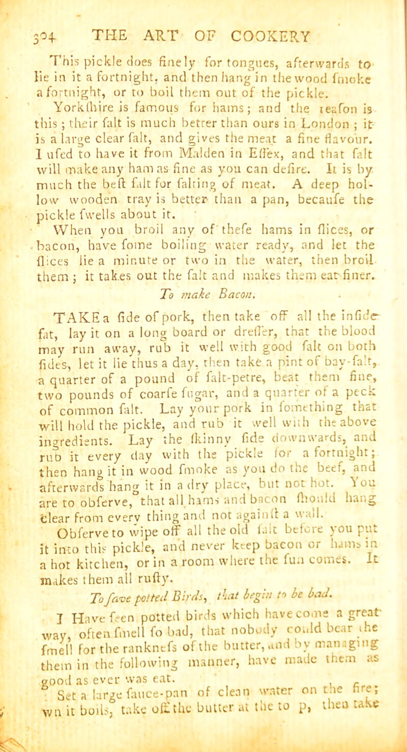 This pickle does finely for tongues, afterwards to lie in it a fortnight, and then hang in the wood fnioke a fortnight, or to boil them out of the pickle. Yorklhire is famous for hams; and the teafon is this; their fait is much better than ours in London ; it is a large clear fait, and gives the meat a fine flavour. 1 ufed to have it from Malden in Eflex, and that fait will make any ham as fine as you can defire. It is by much the beft fait for fairing of meat. A deep hol- low wooden tray is better than a pan, becaufe the pickle fwells about it. When you broil any of thefe hams in dices, or bacon, have fome boiling water ready, and let the dices lie a minute or two in the water, then broil them ; it takes out the fait and makes them ear finer. To make Bacon. TAKEa fide of pork, then take off all the in fide- fat, lay it on a long board or drefler, that the blood may run away, rub it well with good fait on both fnles, let it lie'thus a day, then take a pint of bay-fair, a quarter of a pound of falt-petre, beat them fine, two pounds of coarfe fugar, and a quarter of a pecri of common fait. Lay your pork in fomething that will hold the pickle, and rub it well with the above ingredients. Lay the fltinny fide downwards, and rub it every day with the pickle for a fortnight; then hanv it in wood fmoke as you do the beef, and afterwards hang it in a dry place, but not hot. h ou are to obferve, that all hams and bacon dioiikl hang clear from cverv thing anil not againft a  ail. Obferve to wipe off all the old fait before you put it into this pickle, and never keep bacon or hams in a hot kitchen, or in a room where the fua comes. It makes them all ruftv. Tofave potted Birds, Tat begin m be bad. J Have Ren potted birds which have come a great- wav, often fmell fo bad, that nobody could bear .he fmel! for the ranknefs of the butter, and by managing them in the following manner, have made them as good as ever was eat. 5 Set a large fauce-pan of clean water on t ie fire; wn it boils, take off the butter at the to p, then take