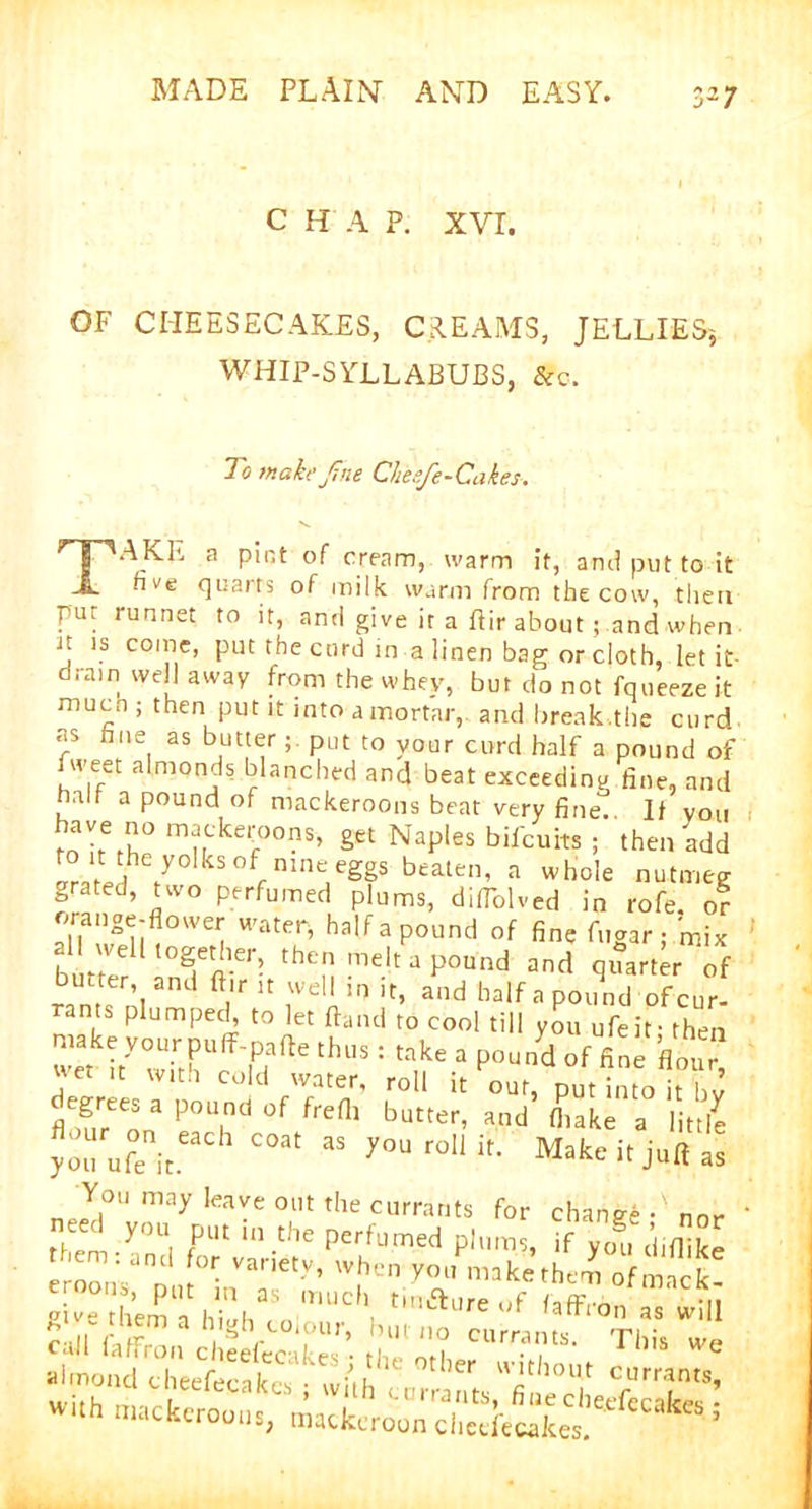 c H A P. xvr. OF CHEESECAKES, CR.EAMS, JELLIES* WHIP-SYLLABUBS, 8tc. To makeJine Chesfe-Cakes. TAKE a pint of cream, warm it, and put to it hve quarts of milk warm from the cow, then pur run net. to it, and give it a ftir about; and when Jt \s comc’ put the curd in a linen bag or cloth, let it- dra,n well away from the whey, but do not fqueezeit much ; then put it into a mortar, and break.the curd as hue as butter; put to your curd half a pound of fweet almonds blanched and beat exceeding fine, and half a pound of mackeroons beat very fine. If you ™e° ™<*e.:oons, get Naples bilcuits ; then add ^ksof nmeeggs beaten, a whole nutmeg grated, two perfumed plums, difiblved in rofe. or orange-flower water, half a pound of fine fugar ; mix al well together, then melt a pound and quarter of butter and ft,r it well in it, and half a pound of cur- rants plumped, to let Band to cool till you ufeif then j'e 11 w,th Cold water’ roll it our, put into it bv degrees a pound of frefl, butter, and’ (hake a litt7e youufejt C°at 33 y°Urollit- Make it juft as You may leave out the currants for change •' nor ' e c you put in the perfumed plums, if you diilike hemranci for variety, when you*makethem of mack gSeISahSngha:0 mUC,‘ tM’aUre f call fa/frou cheefecakes* the ot? CUn??tS’ T1,is we almond cheefecakes • tl,er without currants,