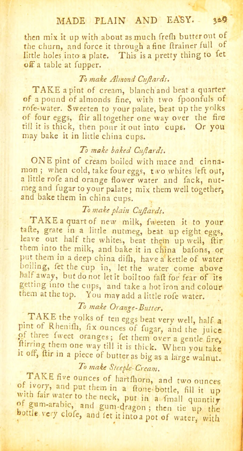 then mix it up with about as much frefli butter out of the churn, and force it through a fine drainer full of little holes into a plate. This is a pretty thing to fet off a table at fupper. To make Ahnond Cuftards. TAKE a pint of cream, blanch and beat a quarter of a pound of almonds fine, with two fpoonfuls of rofe-water. Sweeten to your palate, beat up the yolks of four eggs, dir all together one way over the fire til! it is thick, then pour it out into cups. Or you may bake it in little china cups. To make baked Cuftards. ONE pint of cream boiled with mace and cinna- mon ; when cold, take four eggs, two whites left out, a little rofe and orange flower water and fack, nut- meg and iugar to your palate; mix them well together, and bake them in china cups. To make plain Cuftards. TAKE a quart of new milk, fweeten it to your fade, grate in a little nutmeg, beat up eight eggs, leave out half the whites, beat them up well, dir them into the milk, and bake it in china bafons, or put them in a deep china difii, have a kettle of water boiling, fet the cup in, let the water come above half away, but do not let it boil too fad for fear of its getting into the cups, and take a hot iron and colour them at the top. You may add a little rofe water. To make Orange-Butter. . TAKE the yolks of ten eggs beat very well, half a pint of Rhenifh, fix ounces of fugar, and the juice of three fweet oranges; fet them over a gentle fire, ftmung them one way till it is thick. When you take it oft, dir in a piece of butter as big as a large walnut. 10 make Steeple- Cream. TAKE five ounces of hartfhorn, and two ounces of ivory, and put them in a done-bottle, fill it up with fair water to the neck, put in a fmall quantity h >rH^m~arabiCV 3ntl SunVdraSon 5 then tie up the tie \ciy clofe, and let itintoa pot of water, with