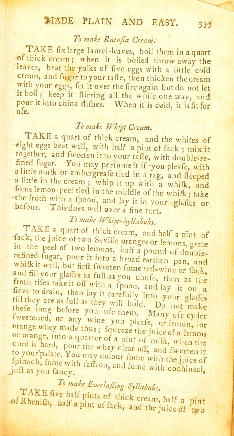 To make Ratafia Cream. TAKc. fixlnrge laurel-lea yes, boil them in a quart of thick cream; when it is boiled throwaway the leaves, beat the yo ks of five eggs with a little cold cream, and fu,gar toyourtafie, then thicken the cream with your eggs, fet it over the fire again but do not let it boil; keep it ftirring all the while one .way, and pour it into china diflies. When it is cold, it isfit for ufe. To make Whipt Cream. . TAKE a quart of thick cream, and the whites of eight eggS beat well^ with half a pint of fack ; mix it together, and fweeten it to your tafte, with double-re- fined fugar. You may perfume it if you pleafe, with a little mu/k or ambergreafe tied in a rag, and fleeped a htt e in the cream ; whip it up with a whifk, and fome lemon-peel tied in the middle of the whifk i take die both with a fpoon and lay it in your giafles or bafons. Thisdoes well over a fine tart. To make Whipt-Syllabubs. TA^E a. fluai;t of thick cream, and half a pint of in ^ hi JTiSevil!e ranges or lemons, .rate refined fT °f two .le,.T,ons» half a pound of double- 'efined fugar pour ,t into a broad earthen pan and whJ*,.t w’cll> hut fir ft fweeten fome red-wine qJVack and fill your giafles as full as you chufe then as £ froth rife, take it off with a fpoon, and hy Von l fieve to drain, then lay it carefully into you ics till they are as full as they will hold n'o “ 3 , p<fe long btf.re fweetened, or any wine vnn r>i0-r y 01 e cyder orange whey made thus; fqMeze^hehiice f,T1^n* or w oran2e> into a quarter o? aph« of5 curd is hard, pour the whey clear ?/hen tlle T a L- n - T° mA Syllaiubt.