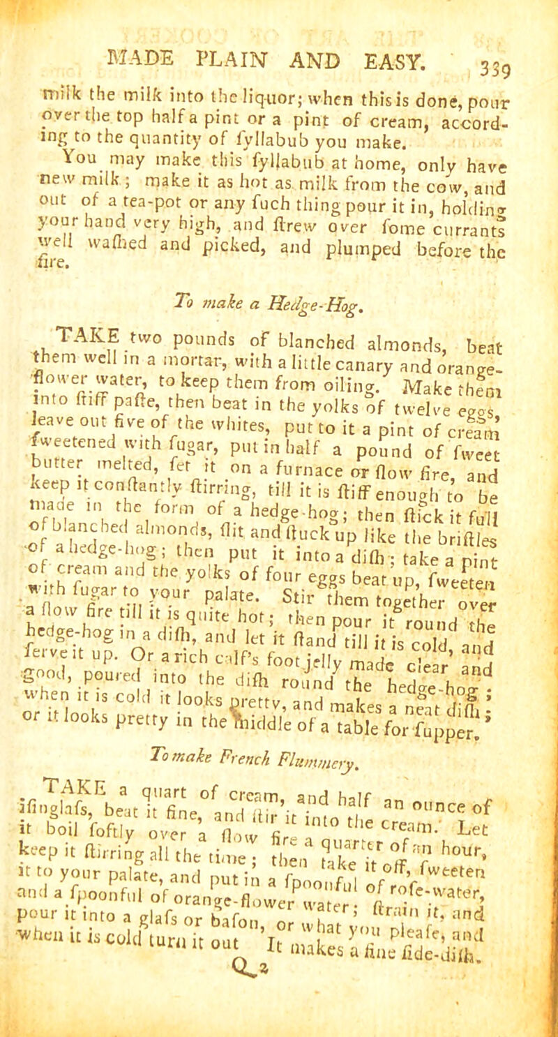 339 milk the milk into the liquor; when this is done, pour over die top half a pint or a pint of cream, accord- ing to the quantity of lyllabub you make. You may make this'fyljabub at home, only have new milk ; make it as hot as milk from the cow, and out of a tea-pot or any fuch thing pour it in, holding your hand very high, and flrew over fome currants ’•veil walked and picked, and plumped before the lire. r To make a Hedge-Hog. TAKE two pounds of blanched almonds, beat them well in a mortar, with a little canary andorange- t0|kee? thcm from oilin§- Make ‘hem nto fnff pa lie, then beat in the yolks of twelve egos leave out five of the whites, put to it a pint of crtttl weetened with fugar, put in half a pound of fweet bmter melted, fet it on a furnace or flow fire and 3ltCOHRa,’:!y ftirri,5g! til! h is ftiff enough to be lnaue in the form ol a hedge-how then flirt ir f.vu of blanched almonds, flit andfluckli’p like the bnftles •of ahedge-hog; then put it into a dilh • take a ni7r of cream and the yolks of four eggs beat up, fweeten withfugarto your palate. Stir them together over aflow fire till ,t is quite hot; then pour it round the hedge-hog in a difli, and let it fland till it is cold and ferve.t up. Or a rich calf’s foot jelly made dear and when ifrcoliHUooka nreftvTd T hedSc^S^ ” if looks Hrmy in To make French Flummery. a—* It boil foftly over ’a flow fir ?Zsmr keep it flirting all the time; then ?ake it°J‘? hoUr’ » to your palate, and put in a fpnonfid If u is cM l“™ “'i. ZS. ffifiSSf