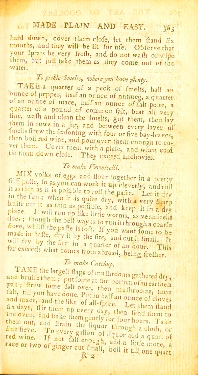 hard down, cover them clofe, let them (land fix months, and they will be fit for ufe. Obfervethat your fprats be very frelh, and do not wafh or wipe them, but juft take them as they come out of the water. To pi chic Smelt inhere you have plenty. TAKE a quarter of a peck of fmelts, half a» ounce of pepper, half an ounce of nutmeg, a quarter ot an ounce of mace, half an ounce of fait petre, a quarter of a pound of common fait, beat all vetv hue, wafh and clean the fmelts, gut them, then lav ST r°VV* a J'T. and between every layer of • melts drew the feafoning with four or five bay-leaves, then boii «d wine, and pourover them enough to co- vei hem Cover them with a plate, and when cold tie them down clofe. They exceed anchovies. To make TermicelH. f.JrI1}iy0rkS °feggS and A°hr together in a prettv ftl,F Pafte> fo a* you can work it up cleverly and r 1   ',s to roll Hie*pafte. Yet !t l • fun 5 u’hen u Js quite dry, with a very fharo SbceCl'lrIVdl naSF?ffi,b!e’ and keeP it in a'dry does though thel,ef worms* ^ vermicelli y y it file in a quarter of an hour qn/iic eXCeeds what comcs from abroad, being frefhTr. To make Catchup. an JbSt n't' p-i i„„,; U „”r S'°fa“'arih' fait, till you have done. Pllt’inhaIf, Ufllr00m®» the‘l and mace, and the like of all r • an nunee of cloves fix d»y,, W S,™ up%°efra;g”Ce-. L'1 Band the oven, and bake them Jmlv'fiJ* f'nd them u> them out, and drain Xgf: 7 LIOUrhours- Take fine fieve. To eve v Sll ’UOfrl.thro«gh a cloth, or red wine. If not fJ'eLugl adZ ^ °f race or two °f **«««A’ iS t ‘feE-*