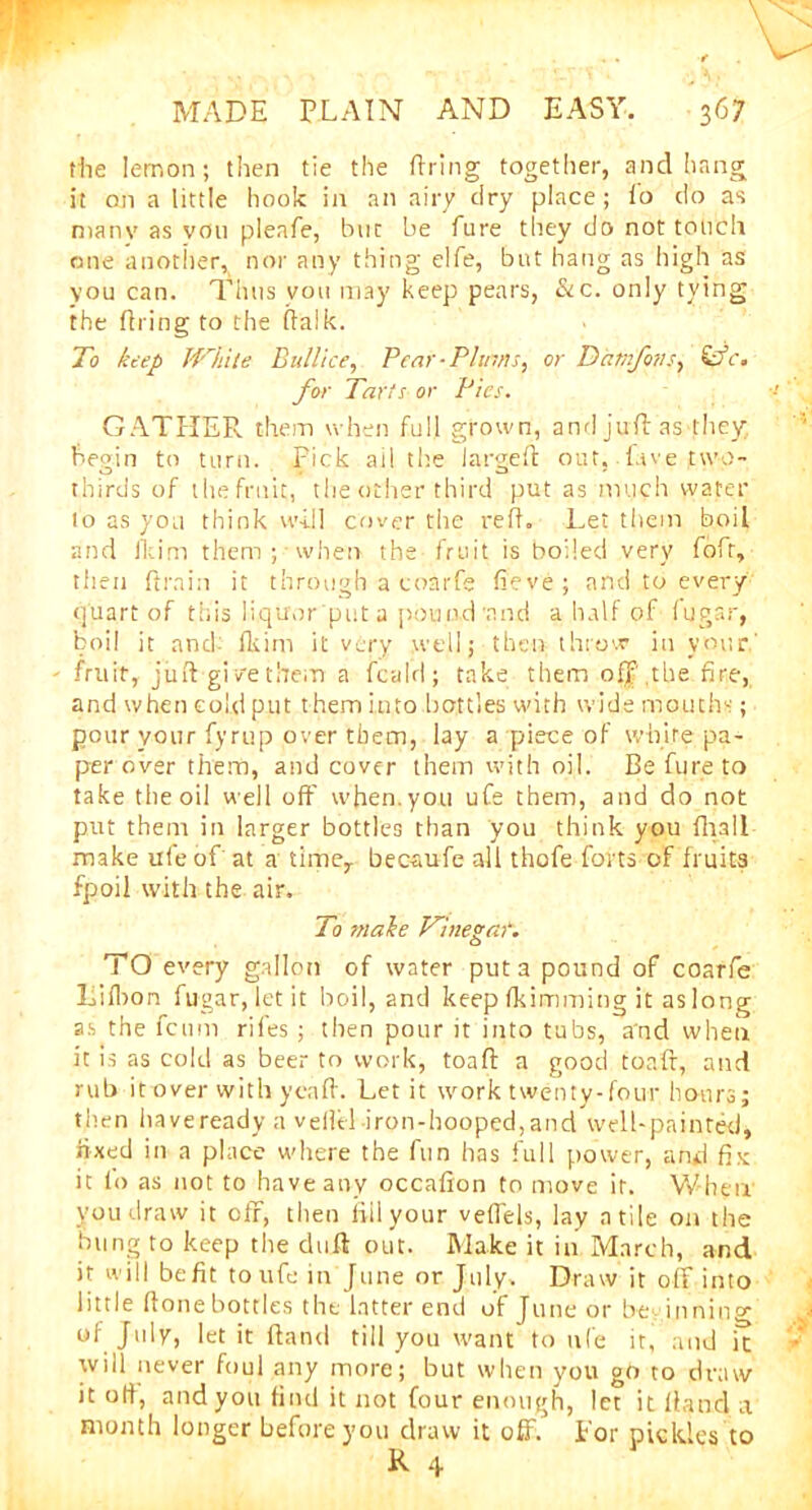 the lemon; then tie the firing together, and hang it on a little hook in an airy dry place; fo do as manv as von pleafe, but be fure they do not touch one another, nor any thing elfe, but hang as high as you can. Thus vou may keep pears, &c. only tying the firing to the flalk. To keep While Bull ice, Pear-Plinns, or Dixtnfovs, &c. for Tarts or Pies. GATHER them when full grown, and juft as-they begin to turn. Pick ail the largeft out, lave two- thirds of the fruit, the other third put as much water to as you think will cover the reft. Let them boil and fkim them ; when the- fruit is boiled very fofr, then ftrain it through a conrfe fieve ; and to every quart of this liquor put a pound 'and a half of fugar, boil it and- fkim it very well; then throw in your.' fruit, juft-give them a fcald; take them oil the fire, and when cold put them into bottles with wide mouths; pour your fyrup over them, lay a piece of white pa- per over them, and cover them with oil. Be fure to take the oil well off when, you ufe them, and do not put them in larger bottles than you think you fhali make ufe of at a time,, becaufe all thofe forts of fruits fpoil with the air. To make Wine gar. TO every gallon of water put a pound of coarfe Lifbon fugar, let it boil, and keep fkimming it as long as the fcnm rifes; then pour it into tubs, a'nd when it is as cold as beer to work, toafl a good toaft, and rub it over with yenff. Let it work twenty-four hours; then haveready a vellel iron-hooped,and well-painted, fixed in a place where the fun has full power, and fix it fo as not to have any occaffon to move it. When you draw it off, then iillyour veflels, lay a tile on the bung to keep the duft out. Make it in March, and it will befit to ufe in June or July. Draw it off into little ftone bottles the latter end of June or be inning of July, let it fland till you want to ufe it, and it will never foul any more; but when you go to draw it off, and you find it not four enough, let it Hand a month longer before you draw it off. for pickles to R 4