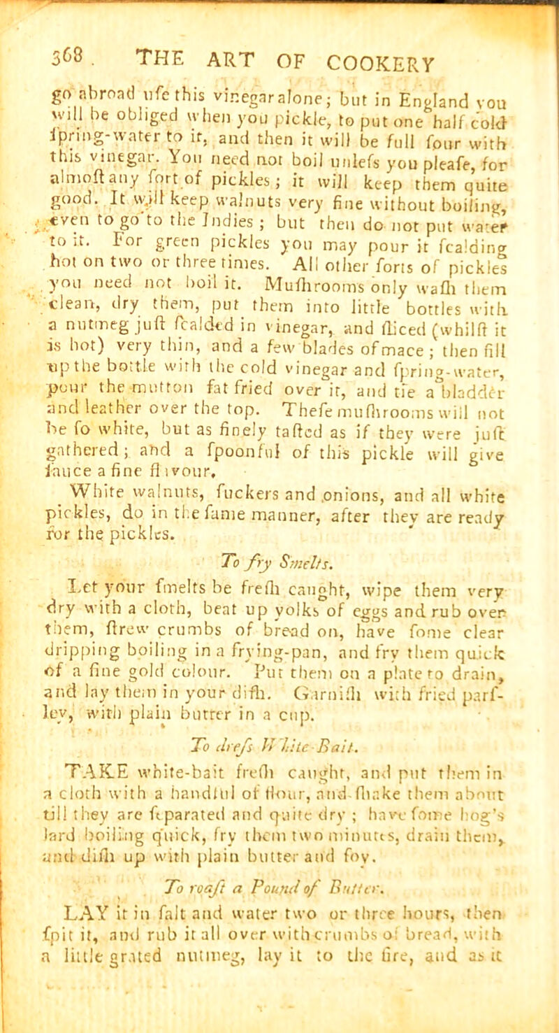 go abroad ufe this vinegar alone ; but in England vou will be obliged when you pickle, to put one half cold ipnng-water to it. and then it will be full four with this vinegat. You need not boil unlefs you pleafe, for almoft any fort of pickles; it will keep them quite good. It w.tll keep walnuts very fine without boiling, even to go to the Indies ; but then do not put water to it. Ior green pickles you may pour it fealding hot on two or three times. All other forts of pickles you need not boil it. Mufhrooms only wafli them clean, dry them, put them into little bottles with a nutmeg juft Raided in vinegar, and fticed (whilft it is hot) very thin, and a few blades of mace ; then fill t'P the bottle with the cold vinegar and fpring-water, pour the mutton fat fried over it, and tie aldaddcr and leather over the top. Thefe mufhrooms wiil not be fo white, but as finely tailed as if they were juft gathered; and a fpoonful of this pickle will give lance a fine ft i vour. White walnuts, fuckers and .onions, and all white pickles, do in ti e fume manner, alter they are ready for the pickles. To fry Smelts. Let your fmelts be frelli caught, wipe them very dry with a cloth, bent up yolks of eggs and rub over tnem, ftrew crumbs of bread on, have fonie clear dripping boiling in a frying-pan, and fry them quick of a fine gold colour. Put them on a plate to drain, and lay them in your difh. Garni Hi with fried parf- ley, with plain butter in a cup. To ch efs J> Lite Bail. TAKE white-bait frefti caught, and put them in a cloth with a handful of Hour, and-(hake them about til! they are ftparated and epaite dry ; havefotne hog’s lard boiling quick, fry them two minims, drain them, amt difh up with plain butter and foy. To roaft a Found of Butter. LAY it in fait and water two or three hours, then {pit it, and rub it all over with crumbs o; bread, with a little grated nutmeg, lay it to the lire, and as tc