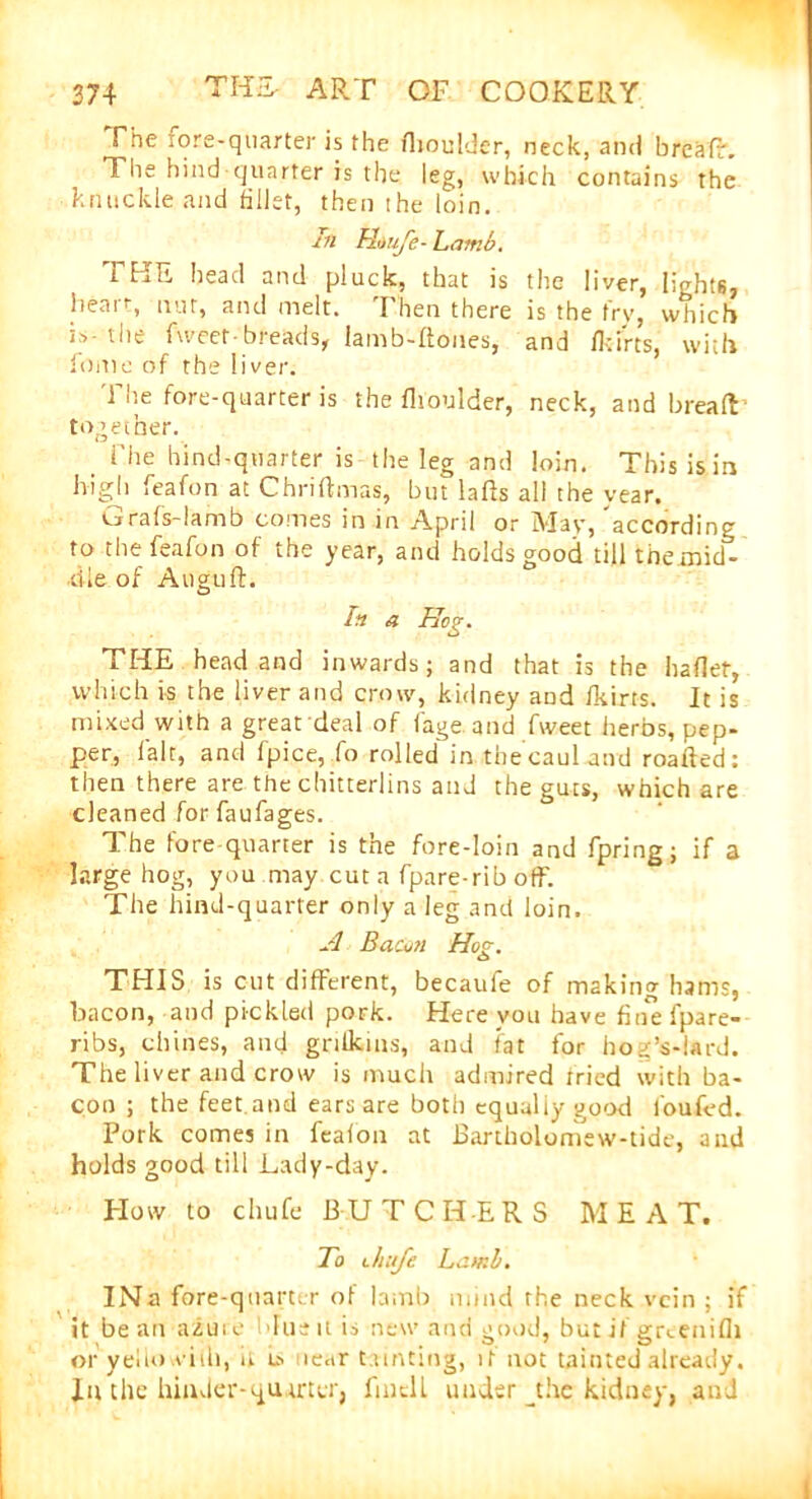 The lore-quarter is the fhoulder, neck, and hreafr. The hind quarter is the leg, which contains the knuckle and fillet, then the loin. in Htiufe- Lamb. THE head and pluck, that is the liver, lights, heart, nut, and melt. Then there is the fry, wtiicb i-> the iweef• breads, Iamb-Hones, and ikirts, with fume of the liver. The fore-quarter is the fhoulder, neck, and bread together. i’he hind-quarter is the leg and loin. This is in Mgh feafon at Chriftmas, but lads all the year. Cirafs-lamb comes in in April or May, according to the feafon of the year, and holds good till the mid- dle of Auguft. In a Tbcg. THE head and inwards; and that is the haflet, which is the liver and crow, kidney and fkirts. It is mixed with a great deal of fage and fweet herbs, pep- per, fair, and fpice, Co rolled in thecauUnd roafted: then there are the chitterlins and the guts, which are cleaned for faufages. The fore quarter is the fore-loin and fpring; if a large hog, you may cut a fpare-rib off. The hind-quarter only a leg and loin. A Bacon Hog. o THIS is cut different, becaufe of making hams, bacon, and pickled pork. Here you have fine fpare- ribs, chines, and griikins, and fat for hog’s-lard. The liver and crow is much admired tried with ba- con ; the feet and ears are both equaliy good i'oufed. Pork comes in feafon at Bartholomew-tide, and holds good till Lady-day. How to chufe 13 U TCH-ERS M E A T. To Jiufc Lamb. INa fore-quarter of lamb mind the neck vein ; if it bean azure due it is new and good, but if grcenifli or yellow ill), it near tainting, if not tainted already. In the hinder-quarter, find l under jhe kidney, and