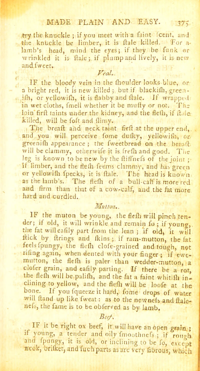 37$ try the knuckle ; if you meet with a faint cent, and the knuckle be limber, it is ftale killed. For a- lamb’s head, mind the eyes; if they be funk or wrinkled it is fiaie; if plump and lively, it is new and fweet. Feu!.. IF the bloody vein in the thoulder looks blue, or a bright red, it is new killed but if blackifh, green- ifh, or yellowilh, it is flabby and ftale. If wrapped in wet cloths, fmell whether it be mufty or not. The loin firfl taints under the kidney, and the fled), if il.de killed, will be foft and Hi my. The bread aha neck taint fkft at the upper end,, and you will perceive fome dulky, yello-wifh, or greenifh appearance ; the fweetbread on the bread, will be clammy., otherwife it is frefli and good. The leg is known to be new by the ftiffnefs of the joint ; if limber, and the flefh fee.ms clammy, and has green or vellowifh fpecks, it is dale. The head is known as the lamb's. The flefh of a bull-calf is more red and firm than that of a cow-calf, and the fat more hard and curdled. Mutton., IF the muton be young, the flefh will pinch ten- der; if old, it will wrinkle and remain fo ; if young, tire fat will eafily part from the lean ; if old, it will Hick by firings and fkins ■ if ram-mutton, the fat feels fpungy, the fiefli clofe-grained and tough, npt rifing again, when dented with your finger; If ewe- mutton, the flefh is paler than wedder-mutton, a clofer grain, and eafily parting. If there be a rot, the flefh will be.palifh, and the fat a faint whitifh in- clining to yellow, and the flefh will be loofe at the bone. If you fqueeze it hard, fome drops of water will fiand up like fweat: as to the newnefs and ftale- nefs, the fame is to be obferved as by lamb. Bee/, IF it be right ox beef, it will have an open grain.; rf young, a tender and oily fmoothnefs ; if roupb and fpungy, it is old, or inclining to be fo, excemt neck, brilket, and fuch parts as are very fibrous, which