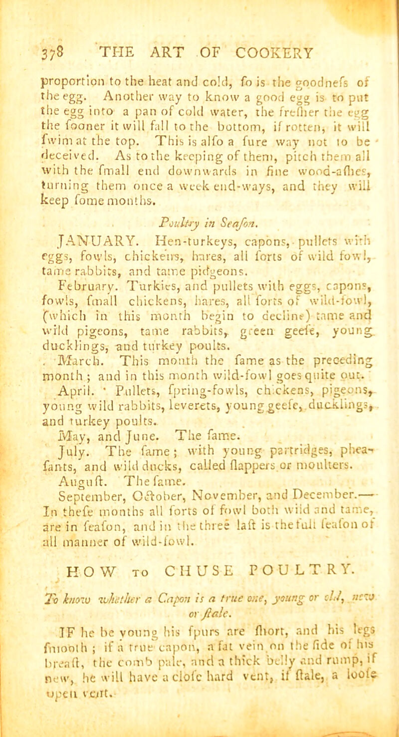 proportion to the heat and cold, fo is the goodhefs of the egg. Another way to know a good egg is to put the egg into a pan of cold water, the frtflier the egg the fooner it will fall to the bottom, if rotten, it will fwim at the top. This is aifo a fure way not to be deceived. As to the keeping of them, pitch them all with the fmall end downwards in fine wood-aflies, turning them once a week end-ways, and they will keep fome months. Poultry in Sea/bn. JANUARY. Hen-turkeys, capons,■ pullets with fggs, fowls, chickens, hares, ali forts of wild fowl, tame rabbits, and tame picfgeons. February. Turkics, and pullets with eggs, capons, fowls, fmall chickens, hares, alt forts of wild-fowl, (which in this month begin to decline) tame and wild pigeons, tame rabbits,, green geefe, young, ducklings, and turkey poults. March. This mouth the fame as the prec-eding month ; and in this month wild-fowl goes quite out. April. ' Pullets, fpring-fowls, chickens, pigeons, young wild rabbits, leverets, younggeefe,.ducklings, and turkey poults. May, and June. The fame. July. The fame; with young partridges, phea- fants, and wild ducks, called flappers.or moulters. Align ft. The fame. September, October, November, and December.— In thefe months all forts of fowl both wiid and tame, are in feafon, and in the three la it is the toll feafonof all manner of wild-fowl. HOW to CII USE POULTRY. 2v knoiu volte titer a Capon is a true cue, young or chi, nevj 01 ftale. IF he be young his fpurs are fliort, and his legs fmoolh ; if a true capon, a fat vein.on the fide of his bread, the comb pale, and a thick belly and rump, if new, he will have a clofc hard vent, if dale, a loots upe u volt.
