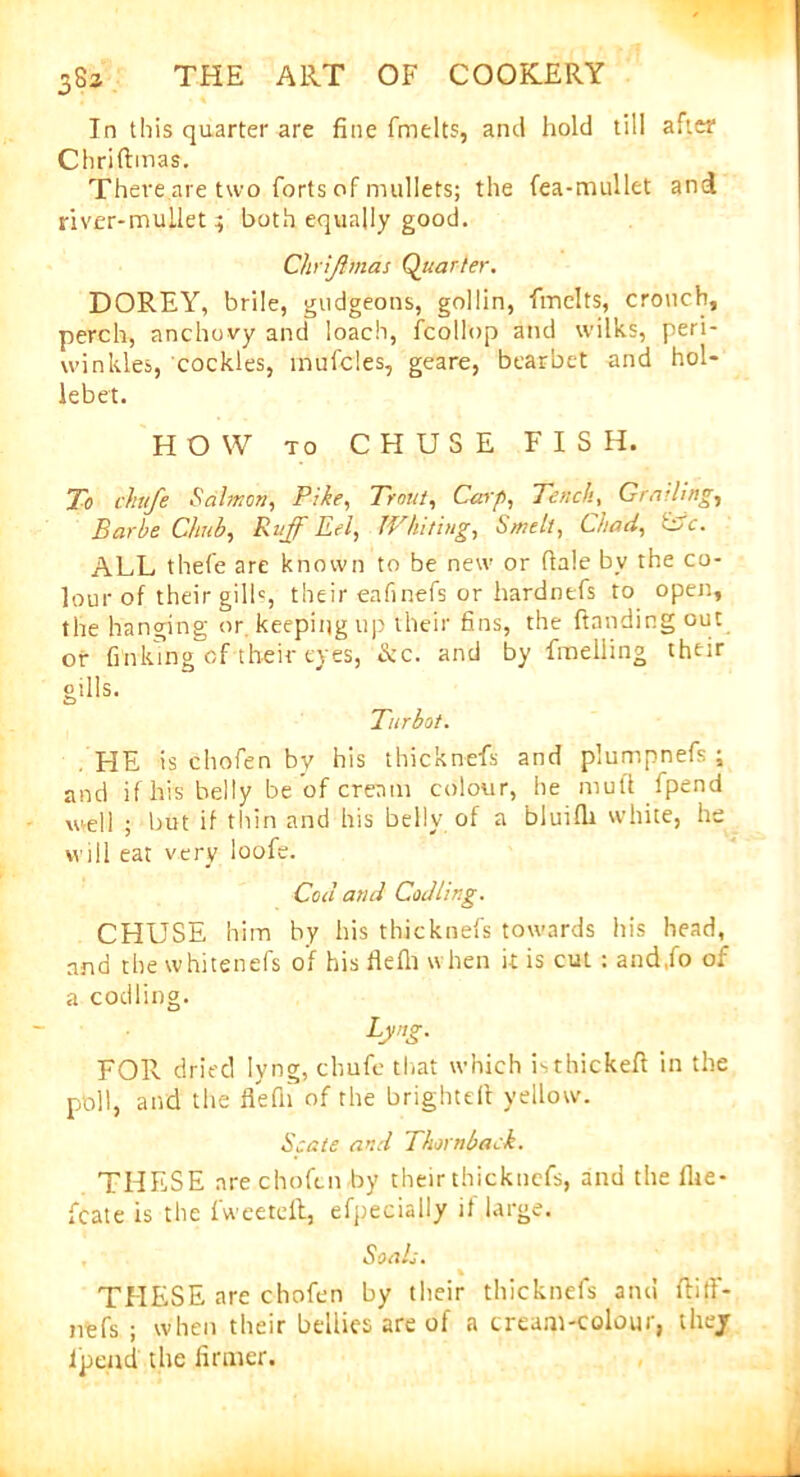 In this quarter are fine fmelts, anil hold till after Chriftmas. There are two forts of mullets; the fea-mullet and river-mullet; both equally good. Chriftmas Quarter. DOREY, brile, gudgeons, gollin, fmelts, crouch, perch, anchovy and loach, fcollop and wilks, peri- winkles, cockles, inufcles, geare, bearbet and hol- lebet. HOW to CHUSE FISH. To chufe Salmon, Pike, Trout, Carp, Tench, Grading, Barbe Chib, Ruff Eel| Whiting, Smelt, Chad, wc. ALL thefe are known to be new or dale bv the co- lour of their gills, their eafinefs or hardnefs to open, the hanging or keeping up their fins, the handing out or finking of their eyes, &c. and by fmeliing their gills. Turbot. HE is chofen by his thicknefs and plumpnefs ; and if his belly be of cream colour, he mull fpend well ; but if thin and his belly of a bluifh white, he will eat very loofe. Cod and Codling. CHUSE him by his thicknefs towards his head, and thewhitenefs of his flefh when it is cut : and.fo of a codling. Lyng. FOR dried lyng, chufe that which isthickeft in the pbll, and the flefh of the brightell yellow. Spate and Thornback. THESE are chofen by their thicknefs, and the fhe- fcate is the fweetelt, efpecially it large. Soals. % THESE are chofen by their thicknefs and flitf- nefs ; when their bellies are of a cream-colour, thej Jpeud the firmer.