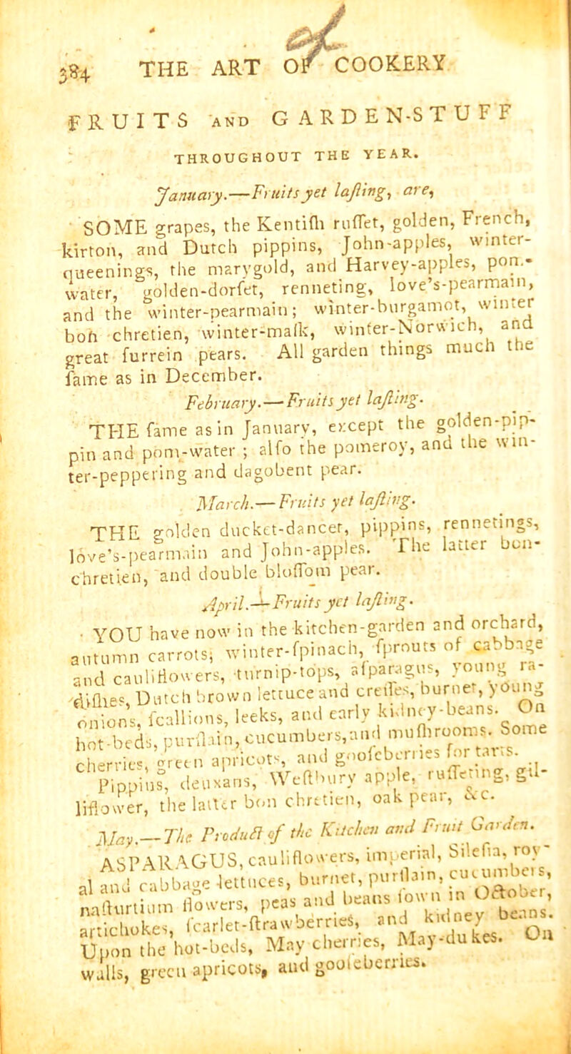 •FRUITS and GARDEN-STUFF throughout the year. January.—Fruity yet lafting, ate, SOME grapes, the Kentifh ruflet, golden, French, kirton, and Dutch pippins, John-apples, winter- ciueening-s, the marygold, and Harvey-apples, pon.- water, golden-dorfet, renneting, love’s-pearmain, and the winter-pearmain; winter-burgamot, winter boh chretien, winter-malk, winfer-Norwich, and great furrein pears. All garden things much the fame as in December. February. — Fruits yet lafting. THE fame as in January, except the golden-pip- pin and pom-water ; alfo the pomeroy, and the win- ter-peppering and dagobent pear. March.—Fruits yet lofting. THE golden ducket-dancer, pippins, jennetings, love Vpearmnin and John-apples. The latter bon- chretien, and double bio (Tom pear. April.-^-Fruits yet loft mg. • YOU have now in the kitchen-garden and orchard, autumn carrots; winter-fpinach, fprouts of ca.bnge and cauliflowers,-turnip-tops, afparagus, young diflies, Dutch brown lettuce and creoles, burner, young onions, fcallions, leeks, and early k.dney-beans. On hot-beds, purllain, cucumbers, and mufti rooms. So cherries,-Veen apricots, and gnofcberr.es for tar.s C Pippins, deux'ans, Wefthury apple, ruffenng, g«l- liflower, the laifer bon chretien, oakpeai, &c. May.—The Produft of the Kitchen and Fruit Garden. ^ ASPARAGUS, cauliflowers, imperial, bilefta, roy- artichokes, Icarlet-ftrawberrieS, an^ ^ne-v Q Upon the hot-beds, May cherries, May-dukes, walls, green apricots, and gooieberncs.