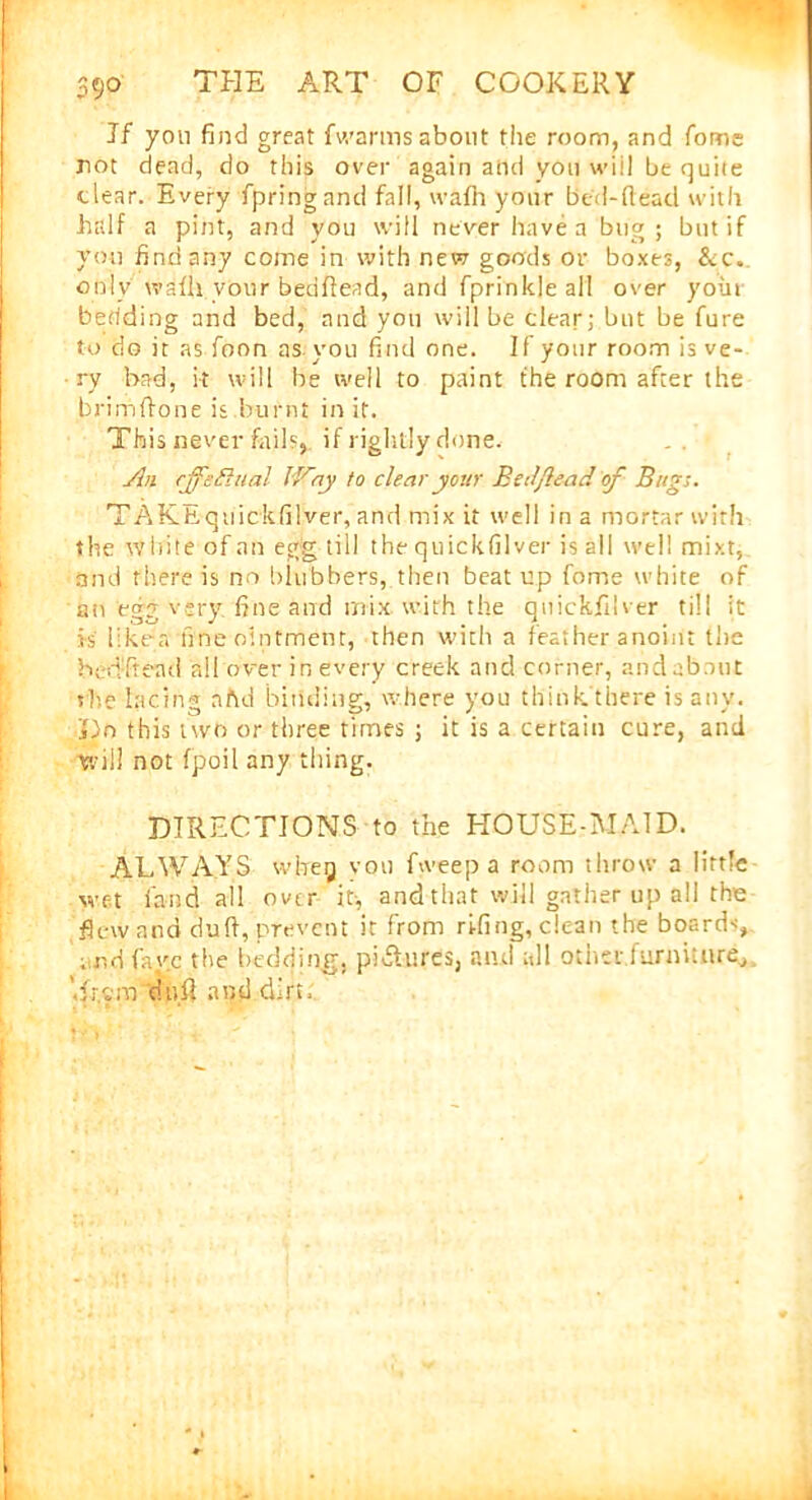 59° Jf yon find great {warms about the room, and fome riot dead, do this over again and you will be quite clear. Every fpringand fall, wafh your bed-dead with half a pint, and you will never have a bug; but if you find any come in with new goods or boxes, &c. only wafll vour bedhead, and fprinkle all over yoin bedding and bed, and yon will be clear; but be fure to do it as foon as. you find one. If your room is ve- ry bad, it will be well to paint the room after the brim hone is.burnt in it. This never fails,, if rightly done. An effectual lAay to clear your Bed/lead of Bug;. TAKEquickfilver, and mix it well in a mortar with the white of an egg till the quickfilver is ail well mixt, and there is no blubbers, then beat up fome white of an egg very fine and mix with the quickfilver till it is like-a fine ointment, then with a feather anoint the bedhead all over in every creek and corner, and about she lacing aftd binding, where you think there is any. Ho this two or three times ; it is a certain cure, and will not fpoil any thing. DIRECTIONS to the HOUSE-MAID. ALWAYS wheg vou fweep a room throw a little wet land all over it-, and that will gather up all the flew and duh,prevent it from ri-fing, clean the board-;, ; r,d favc the bedding, pictures, and all other furniture, '.frem duh and.dirt.