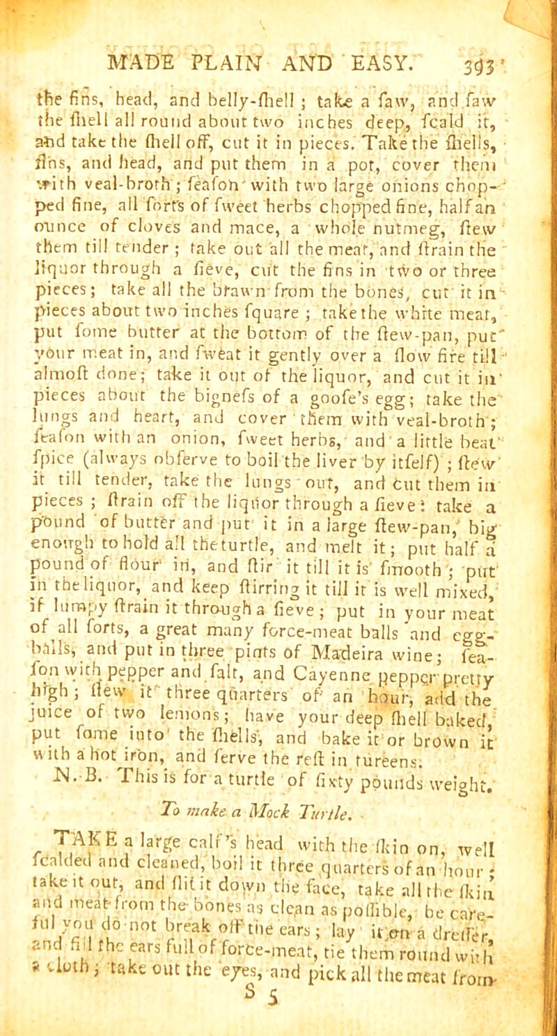 tfie fins, head, and belly-ftiell ; take a faw, and faw the fhell all round about two inches deep., fcald it, atid take the fhell off, cut it in pieces. Take the {hells, tins, and head, and put them in a pot, cover them with veal-broth pfeafoh'with two large onions chop- ped fine, all fort's of fweet herbs chopped fine, half an ounce of cloves and mace, a whole nutmeg, flew them till tender ; take out all the meat, and ilrain the liquor through a fieve, cut the fins in two or three pieces; take all the brawn from the bones', cut it in pieces about two inches fquare ; take the white meat, put fome butter at the bottom of the flew-pan, put' ydur meat in, and fweat it gently over a flow fife till a! mo ft done; take it out of the liquor, and cut it in' pieces about the bignefs of a goofe’s egg; take the lungs and heart, and cover them with veal-broth ; ieafon with an onion, fweet herbs, and a little beat' fpice (always obferve to boil the liver by itfelf) ; ftew' it till tender, take the lungs out, and tut them in pieces ; drain off the liqiior through a fieve f take a pound of butter and put it in a large ftew-pan,' big enough to hold all theturtle, and melt it; put half a pound of flour in, and ftir it till it is' fmooth ; put' in the liquor, and keep ftirring it till it is well mixed, if lumpy ftrain it through a fieve; put in your meat of all forts, a great many force-meat balls and e°-o-- ba'ilSj and put in three pints of Madeira wine; fea- ion with pepper and fait, and Cayenne peppqr pretty high; ftew it three quarters of an hour, add the juice of two lemon's; have your deep fhell baked put fome into the ft 1 fell s', and bake it or brown it with a hot iron, and ferve the reft in tureens. N. B. This is for a turtle of fixty pounds weight. To make a Mock Turtle. TAKE a large calf’s head with the fit in on, we .c.i ded and cleaned, boil it three quarters of an hour take it our, and flit it down the face, take all the fki and meat from the- bones as dc.an as poflible, be cafe n/fi I1 fh° nOC kf°rlf tne car*; lay il pn a dretlei and nil the ears full of force-meat, tie them round wit s cloth, take out the eyes, and pick all the meat fror; s 5