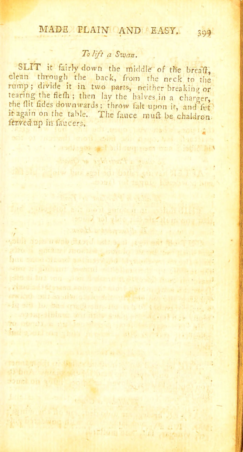 To lift a Szuan. SLIT it fairly down the middle' of th'e brea'fl, clean through the back, from the neck to the rump; divide it in two parts, neither breaking or cearing the fiefli ; then lay the halves.in a charter, fhe flit tides downwards; throw fait upon it, and*Yet it again on the table. The fauce mud be chaldron ftrvcd up in faucets.