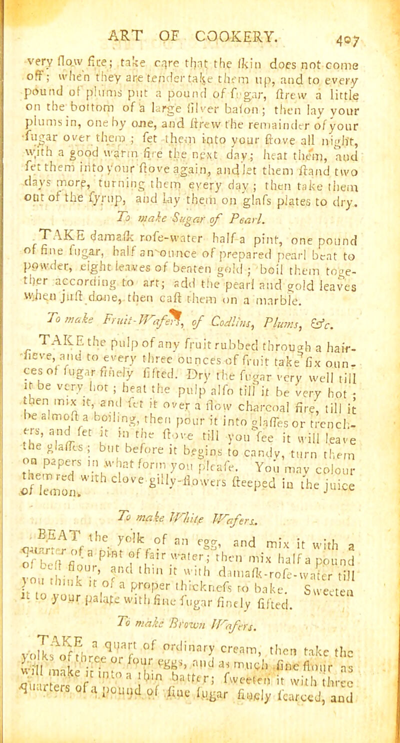 40; very flow fire; take care that the (kin does not come oft; when they are tender take them up, and to every pound of plums put a pound of Agar, drew a little on the bottom of a large Silver baton; then lav vour plums in, one by one, and drew the remainder of your •fugar oyer them ; fet them into your dove all night, \yith a good warm lire the next day; heat them, and fet them into y'our dove again, and let them dand two days morp, turning them every day; then take them out of the fynip, and lay them on glafs plates to dry. To make Sugar of Pearl. TAKE dama.lk rofe-water half a pint, one pound of fine fugar, half announce of prepared pearl beat to powder, eight leaves of beaten gold ; boil them toge- ther according to art; add the pearl and gold leaves Wjhen jud done, then cad them on a marble. To wake Fruit-Wafe% of Cod!,'us, Plums, £*. TAKE the pulp of any fruit rubbed through a haiY- fieve and to every three ounces of fruit take fix oun- ces ot fugar finely lifted. Dry the fugar very well till K be very hot ; heat the pulp a]fo till it be very hot • 1 en mi* !t> 2nti Tt it over a flow charcoal fire, till it be almod a boding, then pour it into glafTesor trench- Tj a,nl-ret “ f'1e till you fee it will leave .he gLlTcs ; but before it begins to candy, turn them them ”7 |iat 0r'.'1y°1' fdeafe. You mav colour 'cnZt> £'Uy-ii.owerS ftceppd in the juice To make Whitp Wafers. Jffs'f r'\-of *» «K. ood mi* it with a Ofbcll mi* Italia pound vo,. r)l, - ’ pI,cl thui u ’’th damadt-rofe-water till ) u think it of a proper ihicknefs to bake. Sweeten H t0 >'our P^fe with fine fugar finely lifted. To make Brown Wafers. vblkf^fhrlS?8? °f ordinary cream> then take the ill! make ir • f<T- n,ld as mi^!l Pne flour ns « 1 make itunoa thm batter; fweeten it with three quarters of a pound of fine fugar finely fenced, and