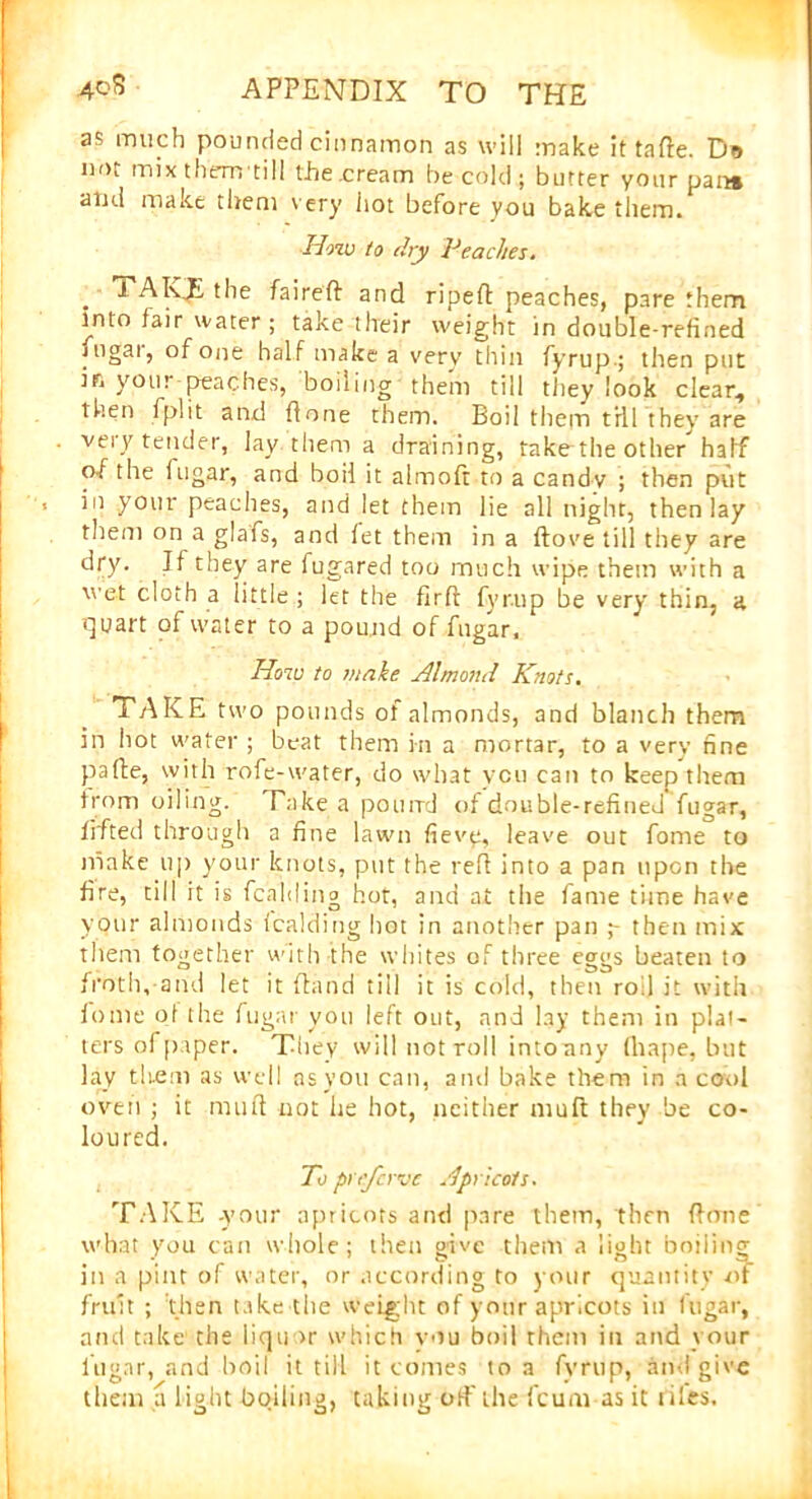 as much pounded cinnamon as will make ittafte. Do not mix them till ihe.cream be cold; butter your pan* and make them very hot before you bake them. How to dry Peaches. . K£ the faired and ripeft peaches, pare them into fair water ; take tlreir weight in double-refined fngar, of one half make a very thin fyrup.; then put in your peaches, boiling them till they look clear, then fplit and done them. Boil them till they are very tender, lay them a draining, take the other half of the lugar, and boil it almoft to a candy ; then put in your peaches, and let them lie all night, then lay them on a glafs, and let them in a dove till they are dry. If they are fugared too much wipe them with a wet cloth a little ; let the firfi fyr.up be very thin, a quart of water to a pound of fngar. How to make Almond Knots. TAKE two pounds of almonds, and blanch them in hot water ; beat them in a mortar, to a very fine pafie, with rofe-water, do what you can to keep them from oiling. Take a pound of double-refined fugar, lifted through a fine lawn fievy, leave out fome to make up your knots, put the red into a pan upon the fire, till ft is fcalding hor, and at the fame time have your almonds fcalding hot in another pan then mix them together with the whites of three eggs beaten to froth, and let it dand till it is cold, then rod it with fome of the fugar you left out, and lay them in plat- ters of paper. They will notroll into any drape, but lay them as well as you can, and bake them in a cool oven ; it mud not he hot, neither mult they be co- loured. To preferve Apricots. TAKE -your apricots and pare them, then done what you can whole; then give them a light boiling in a pint of water, or according to your quantity of fruit ; then take the weight of your apricots in fugar, and take the liquor which you boil them in and your lugar, and boil it till it comes to a fvrup, and give them a light boiling, taking off the feum as it t iles.