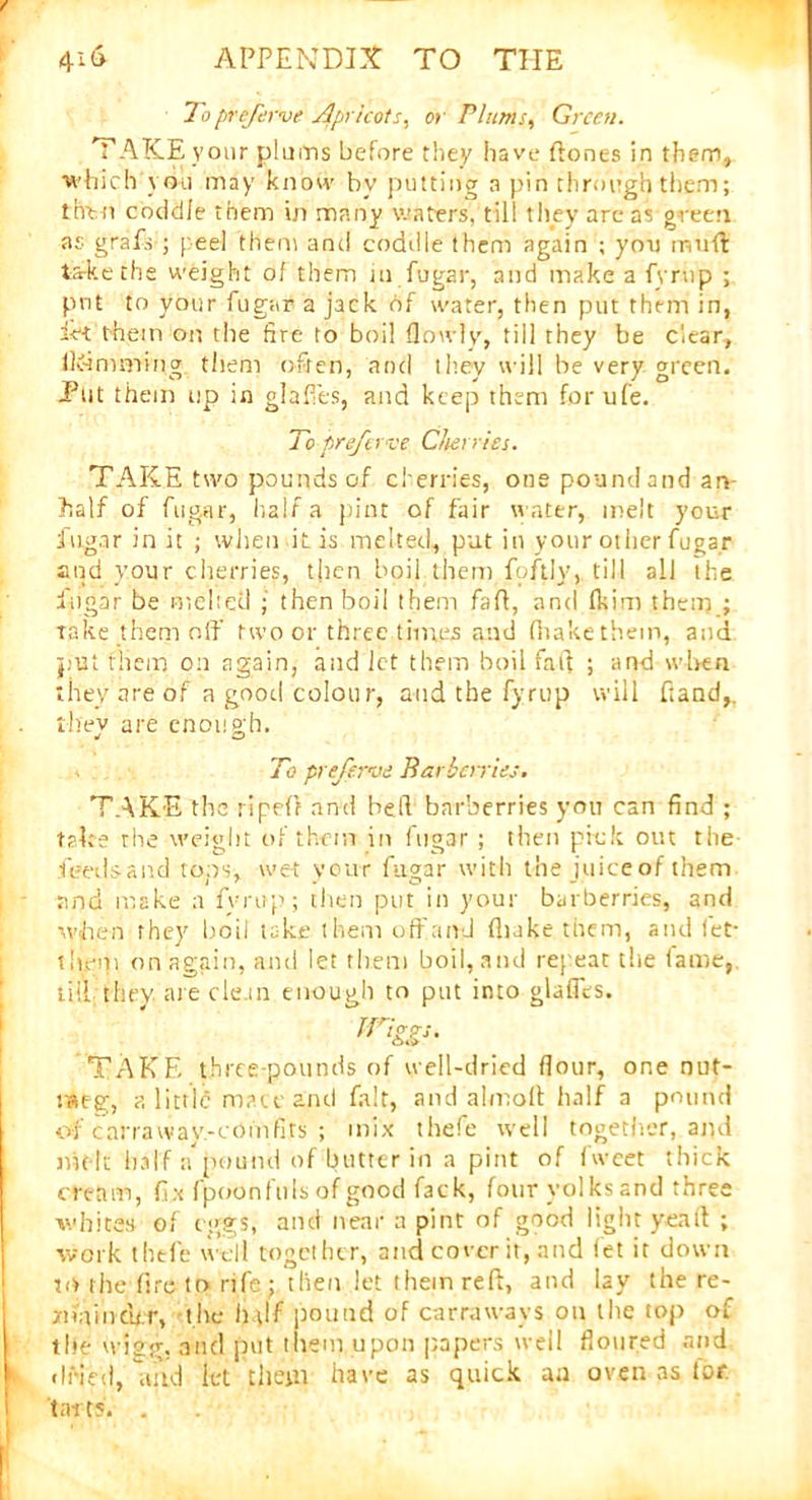 To prefirve Apricots, or Plums, Green. TAKE your plums before they have (tones in them, which you may know bv putting a pin through them; then coddle them in many waters',1 till they are as green as grafs ; [ eel them and coddle them again ; you mud take the weight of them m fugar, and make a fyrup ; put to your fugar a jack Of water, then put them in, ie-t them on the fire to boil (lowly, till they be clear, Ikimming them often, and they will be very green. Put them up in glades, and keep them forufe. To preferve Cherries. TAKE two pounds of cherries, one pound and an half of fugar, hair a pint of fair water, melt your fugar in it ; when it is melted, put in your other fugar and your cherries, then boil them foftly, till all the fugar be inched ; then boil them fa ft, and (kirn them ; take them off two or three times and (hake them, and put them on again, and let them boil faff ; and when they are of a good colour, and the fyrup will hand,. . they are enough. To preferve Barberries. TAKE the ripefr and belt barberries you can find ; take the weight of them in fugar ; then pick out the feeds a nd tops, wet your fugar with the juice of them and make a fyrup; then put in your barberries, and when they boil take them off and fliake them, and let- then) on again, and let them boil, and repeat the fame, tiff they are clem enough to put into glades. rriggs. TAKE three-pounds of well-dried dour, one nut- meg, a littlii mace and fait, and almoff half a pound of carraway-comfits ; mix thefe well together, and melt half apound of butter in a pint of fwcet thick cream, fix fpoon fills of good fack, four yolks and three whites of eggs, and near a pint of good light yea ft ; work thefe well together, and cover it, and let it down to the fire to rife ; then let them reft, and lay the re- mainder, the h\lf pound of carrawavs on the top of tile wigg. and put litem upon papers well doured and k dried, arid let them have as quick an oven as for. tarts. .