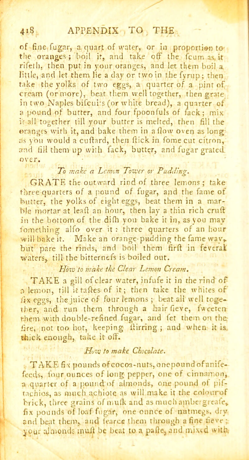 of fine fugar, a quart of water, or in proportion to the oranges ; boil it, and take off the fcumas.it rifeth. then put in your oranges, and let them boil a little, and let them lie a day or two in the fyrup; then take the yolks of two eggs, a quarter of a pint of cream (or more), beat them well together, then grate in two Naples bifcui s (or white bread), a quarter of a pound of butter, and four fpoonfuls of fack; mix if all together till your butter is melted, then fill the oranges with it, and bake them in a flow oven as long ns you would a cuflard, then flick in fomecut citron, and fill them up with fack, butter, and fugar grated, over. To make a Lemon Tower or Pudding. GRATE the outward rind of three lemons ; take three quarters of a pound of fugar, and the fame of butter, the yolks of eight eggs, beat them in a mar- ble mortar at lead an hour, then lay a thin rich cruft in the bottom of the difll you bake it in, as you may lomething alfo over it t three quarters of an hour will bake it. Make an orange-padding the fame way* but pare the rinds, and boil them firft in feverai' ■waters,, till the bitternefs is boiled out. How to make the Clear Lemon Cream. TAKE a gill of clear water, infufe it in the rind of a lemon, till it taftes of it; then take the whites of fix eggs, the juice of four lemons; beat all well toge- ther, and run them through a hair fieve, fweeteir them with double-refined fugar, and let them on the fire, not too hot, keeping llirring ; and when it is. thick enough, take it off. Hit: to make Chocolate. TAKE fi •< pounds of cocoa-nuts, onepoundofanife- feeds, four ounces of long pepper, one of cinnamon, a quarter of a pound:of almonds, one pound ot pif- tnchios, as much a,cbiote as will make it the colourof brick, three grains of mulls and as much atnbergreafe* fix pounds of loaf fugar, one ounce of nutmegs, dry and beat them, and (earce them through a fine fieve; yout ajmonds inuft be beat to a pafie, and mixed with