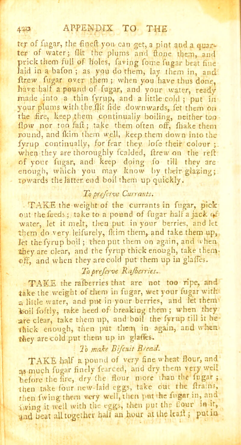 ter of fugar, the -fineft you can get, a pint and a quar- ter of water; flit the plums and {tone them, and prick them full of holes, faving fome fugar beat fine laid in a bafon ; as you do them, lay them in, and drew fugar over them; when you have thus done, have half a pound of fugar, and your water, ready made into a thin fyrup, and a little cold ; put in your plums with the flit fide downwards, fet them on the fire, keep them continually boiling, neither too llpw nor too faft; take them often off, fnake them round, and (kirn them well, keep them down into the fyrup continually, for fear they iofe their colour; when they are thoroughly fcalded, ftrew on the reft of your fugar, and keep doing fo till they are enough, which you may know by their glazing; towards the latter, end boil them up quickly. To preferve Currants. TAKE the weight of the currants in fugar, pick out the feeds.; take to a pound of fugar half a jack water, let it melt, tlren put in your berries, and let them do very leifurely, fkim them, and take them up, let thefyrupboi!; then put them on again, and when they are” clear, and the fyrup thick enough, take t hem- off, and when they are cold put them up in glades. To prtferve Rajieiries. TAKE the rafberries that are not too ripe, and Jake the weight of them in fugar, wet your fugar with a lit tie water, and pirt in your berries, and let them toil foftly, take heed of breaking them ; when they are clear, take them up, and boil the fyrup till it he thick enough, then put theny in again, and when they arecold put them up in glafles. To make Bfcnit Rtead. TAKE half a pound of very fine wheat flour, and as much fugar finely fearced, and dry them very well ’before t lie fire, dry the flour more than the fugar; then take four new-laid eggs, take out the drams, then fwing them v-ery well, then put the fugar in, and v.ving it well with the eggs, then put the four in if, and beat all together hail an pour at the lead ; putiu