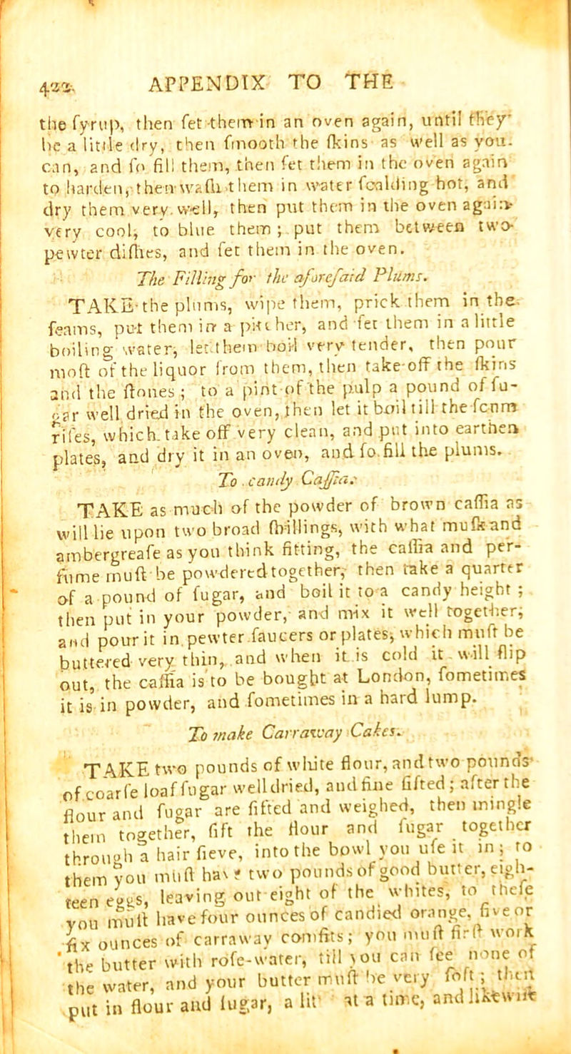 4'Z 2-. the fy-rup, then fet them in an oven again, until they’ he a little dry, then fmoot-h the fkins as well as you. can, and fo fill them, then fet them in the oven again to hai’dien,-theivwalk.them in water (balding hot, and dry them very.well, then put them in the oven again- very cool, to. blue them; put them between two- pewter diflies, and fet them in the oven. The Filling for the aforefaid Plums. TAKE*the plums, wipe them, prick them in the. (earns, put them in a pit then, and let them in a little boiling water, let them boil very tender, then pour moll of the liquor from them, then take off the (kins and the '(tones ; to a pint of the pulp a pound of fu- oar well dried in the oven, then let it boil till the fcnm riles, which.take off very clean, and put into earthen plates, and dry it in an oven, and fo fill the plums. To. candy CaJJiat TAKE as much of the powder of brown caffia as will lie upon two broad drillings, with what mulkand ambergreafe as you think fitting, the caffia and per- fume muff be pow-d ere d together,- then take a quarter of a pound of fugar, and boil it to a candy height ; then put in your powder, and mix it well together; and pourit in pewter farmers or plates, which muff be buttered very thin, and when it is cold it will flip out, the caffia is to be bought at London, fometiir.es it is in powder, and fometimes in a haid lump. To make Carraway Cakes. T4.KE two pounds of white flour, and two pounds- of coarfe loaf fugar welldried, and fine lifted; after the flour and fugar are lifted and weighed, then mingle them together, fift the flour and fugar together through a hair fleve, into the bowl you ufe it in; to them you mil ft hav? two pounds of good butter, eigh- teen evtiS, leaving out eight of the whites, to the(e vou mi,it have four ounces of candied orange, five;pr fix ounces of carraway comfits; you muff fir ft work the butter with rofe-water, till )ou can fee none of the water, and your butter muff be very To ft; then put in flour and lugar, a lit' at a time, andhkewim