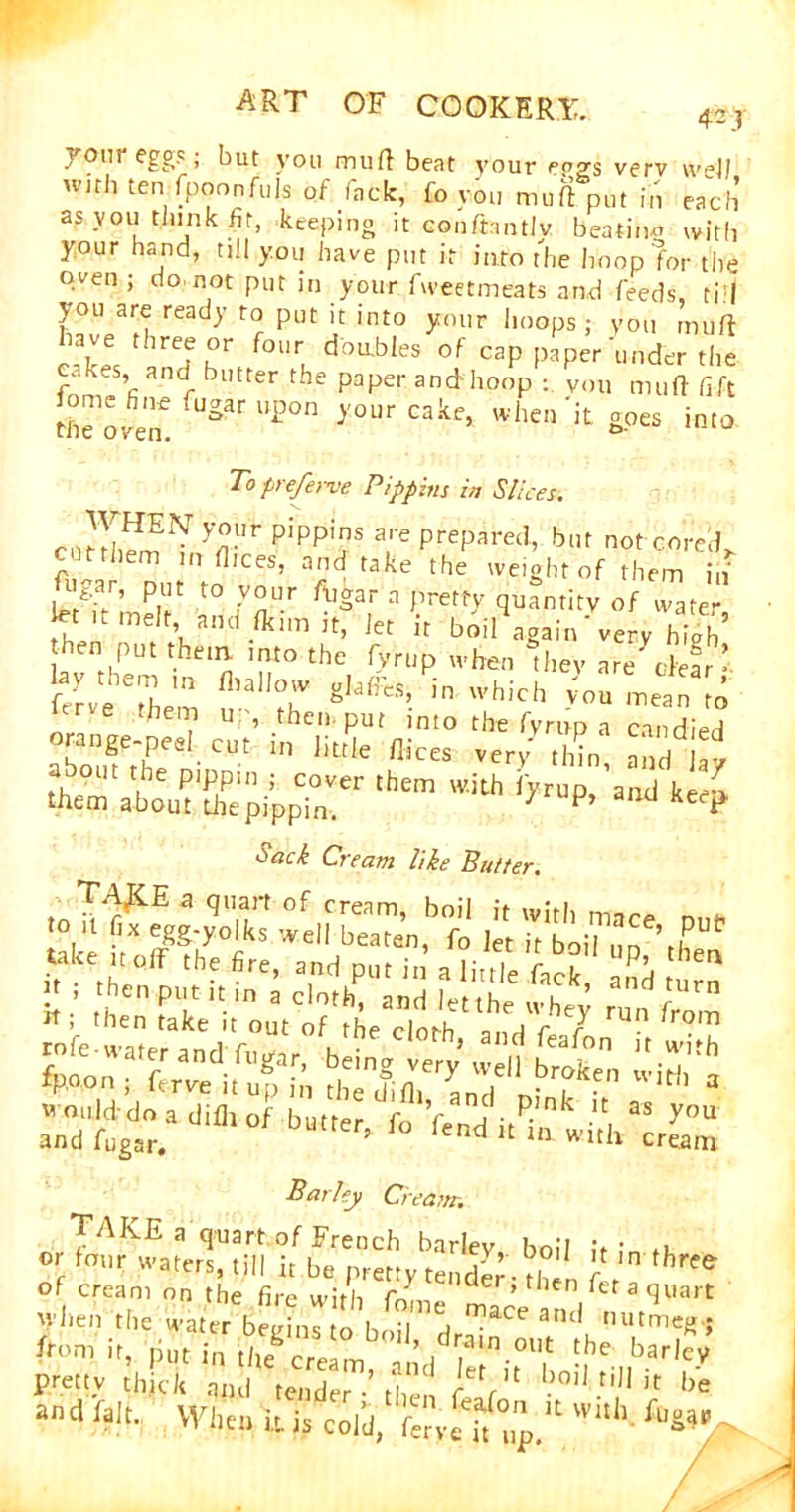 jour eggs; but you mud beat your fogs verv well wub ten Tppon fuJs oftfack, fo you mu ft put in each as you think fir, keeping it conftantlv beating with your hand, till you have put it into the hoop for the oven ; do not put in your fweetmeats and feeds, till you are ready to put it into your hoops; you muft Af. hre^Kr f0Ue doU-bIes of caP Paper under the cak.s, and butter the paper and hoop : you muft lift Govern fUg?t U£°n y°Ur Cake’ when> goes into Topreferve Pippins in Slices. c ” y°Ur P!PP!f a,re Prepared, but not cored, cttthem m dices, and take the weight of them in' %ar, put to your ft,gar a pretty quantity of water \a,,d-lk,m,t’ Jet ir boil again'very hiah’ hen put them, into the fyrup when they are' clear’ ay the fllalIo gJafFes, in which LI mean [o er e them up, then, put into the fyrup a candied abomefhPee ' CUt 111 Iittle flices verV thin, and lay a out the pippin ; cover them with iyrup, and kee^ them about diepippin. 7 F’ e ^ Sack Cream like Butter. take ,t oft the fire, and put in a little fooS L ^ Barley Cream. TAKE a quart of French barftv • • , or four waters, till it be pretty tender • M?I, ,n thr'<? of cream on the fire with f/ ,cler>tuen fet a quart Vlien the water begins to h ii'A mace ant* nutmeg ; ivm it, putint^m^^-°Ut the barley pretty thick and tender •’Mi ' fVl 1jo,J t,,J it he and fair im • . er > then feaion it with fnoan ana laJt.. When it. js cold, f£rve ]t np> ■ ■ “Wrx