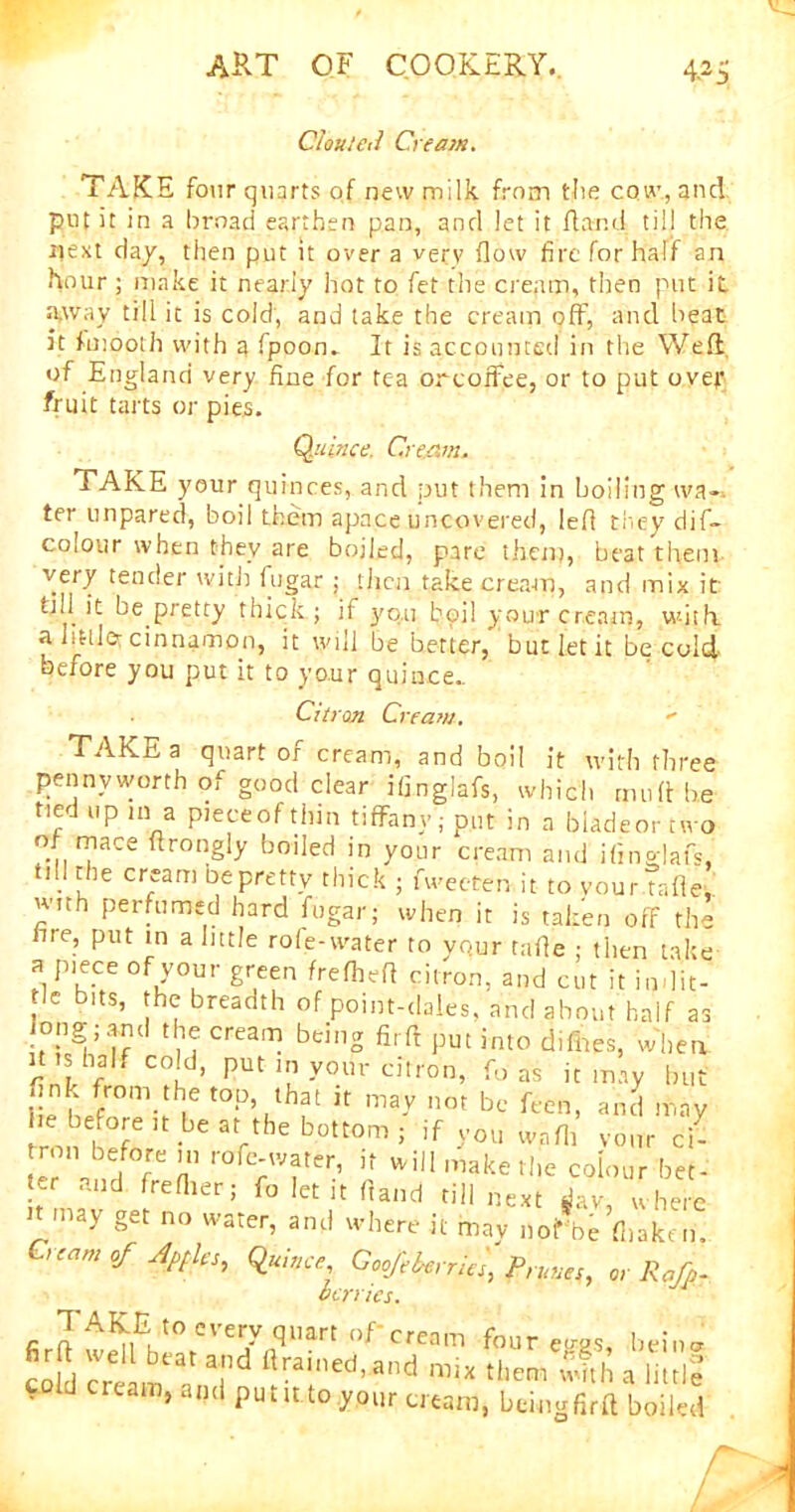 CJouleti Cream. TAKE four quarts of new milk from the cow., and put it in a broad earthen pan, and let it ft and till the next day, then put it over a verv flow fire for half an hour ; make it nearly hot to fet the cream, then put it a,way till it is cold, and take the cream off, and heat it fmooth with a fpoon. It is accounted in the Weft of England very fine for tea orcoffee, or to put ovejf fruit tarts or pies. Quince. Cream. TAKE your quinces, and put them in boiling wa- ter unpared, boil them apace uncovered, left they dif- colour when they are boiled, pare them, beat them very tender with fugar ; then take cream, and mix it tall it be pretty thick; if }'o.u boil your cream, with, a little- cinnamon, it will be better, but let it be cold- before you put it to your quince.. Citron Cream.  TAKE a quart of cream, and boil it with three pennyworth of good dear ifinglafs, which mud he tied up in a pieceofthin tiffany; put in a biadeornvo of mace flrongly boiled in your cream and ifinglafs, till the cream be pretty thick ; fweeten it to vourtafle with perfumed hard fugar; when it is taken off the fire, put in a little role-water to vqur tafle ; then take a piece of your green frelheft citron, and cut it in-lit- tle bits, the breadth of point-dales, and about half as long; and the cream being fir ft put into diflaes, when H is half cold, put in your citron, fo as it may but .ink from the top that it may not be feen, and may he before it be at the bottom ; if you wafli vour cl jj wil1 l11ake the colour bet- ter and freflier; fo let it hand till next dav, where n may get no water, and where it may nofbe’fl.akem 1 earn of Atfles, Quince, Goofeberries, Prunes, or Rafp- berries. TAKE,'0 every quart of-cream four e<n>s, beina edd cream a T ftrained’and them w?,h a little cold cream, and putit to your cream, bemgfirft boiled