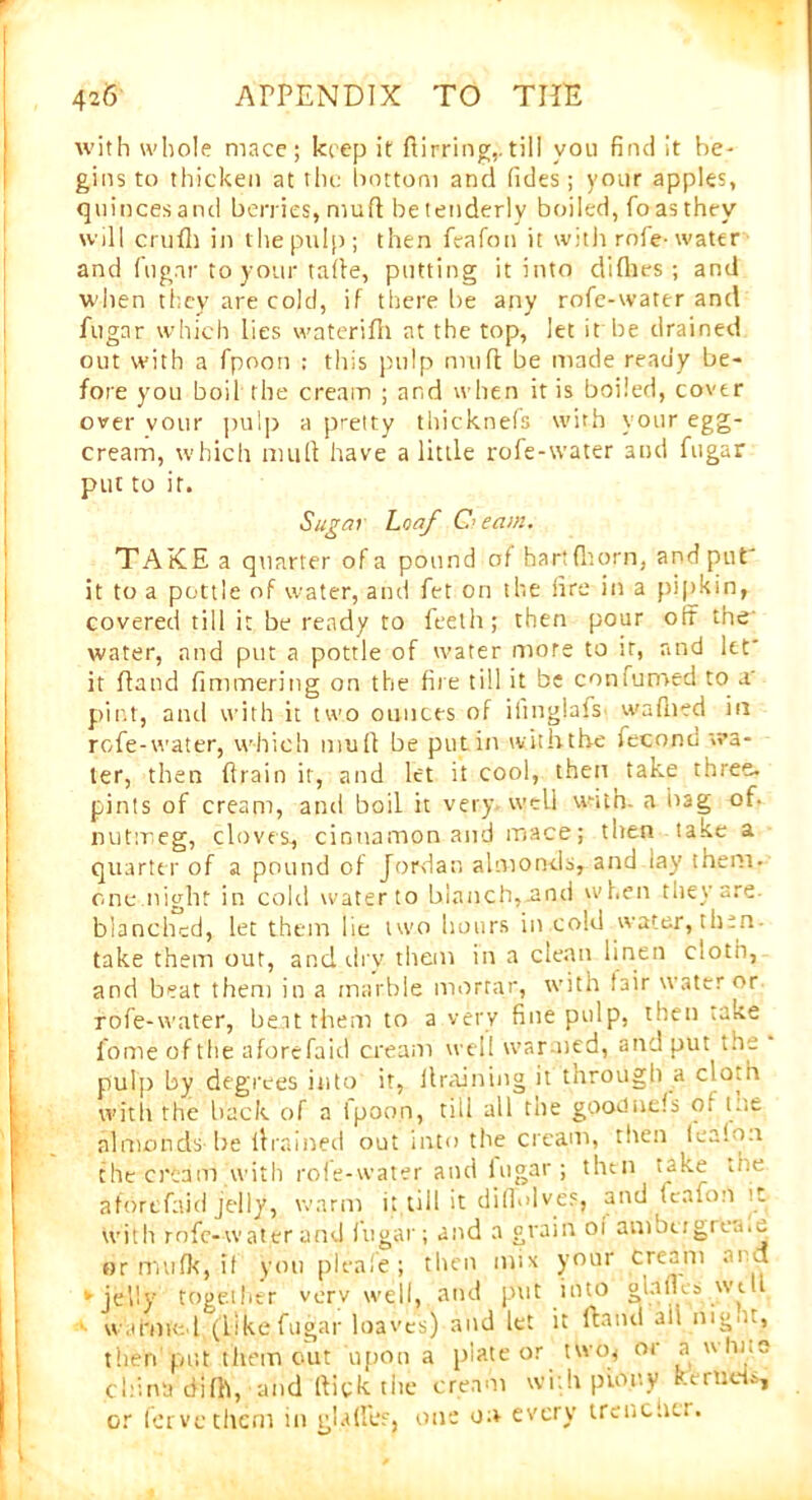 with whole mace; keep it dirring,. till you find it be- gins to thicken at the bottom and Tides; your apples, quincesand berries, mud be tenderly boiled, foasthey will crudi in the pulp; then feafon it with rode-water and fugar to your tafte, putting it into diflies; and when they are cold, if there be any rofe-water and fugar which lies waterifh at the top, let it be drained out with a fpoon : this pulp mull be made ready be- fore you boil the cream ; and when it is boiled, cover over vour pulp a pretty thicknefs with your egg- cream, which mult have a little rofe-water and fugar put to it. Sugai Loaf C> earn. TAKE a quarter of a pound of hart (horn, and put' it to a pottle of water, and fet on the lire in a pipkin, covered till it be ready to feeth; then pour off the' water, and put a pottle of water more to it, and let it hand fimmering on the fire till it be confumed to a' pint, and with it two ounces of ilinglafs- waflied in rofe-water, which mull be putin with the fecond wa- ter, then drain it, and let it cool, then take three, pints of cream, and boil it very well with, a bag of. nutmeg, cloves, cinnamon and mace; then take a quarter of a pound of Jordan almonds, and lay them- one night in cold water to blanch,.and when they are blanched, let them lie two hours in cold water, then take them out, and dry them in a clean linen cloth, and beat them in a marble mortar, with fair water or rofe-water, beat them to a very fine pulp, then take lome of the aforefaid cream well war ned, and put the pulp by degrees into it, draining it through a cloth with the hack of a fpoon, till all the gpoduels of me almonds be drained out into the cream, then lealon the cream with role-water and iugar ; tlitn take die aforefaid jelly, warm it till it diffolves, and feafon it with mfc-waterand fugar; and a grain oi amotr groans or trmlk, it you pleaie; then mix your Cream and ► jelly together very well, and put into glajUs wtll warmed (likefugar loaves) and let it Hand ail nig .., then put them out upon a piateor two* or a ulu.e china difh, and Hick tlie cream with pinny Kernels, or Tervc them in glades, one on every trencher.