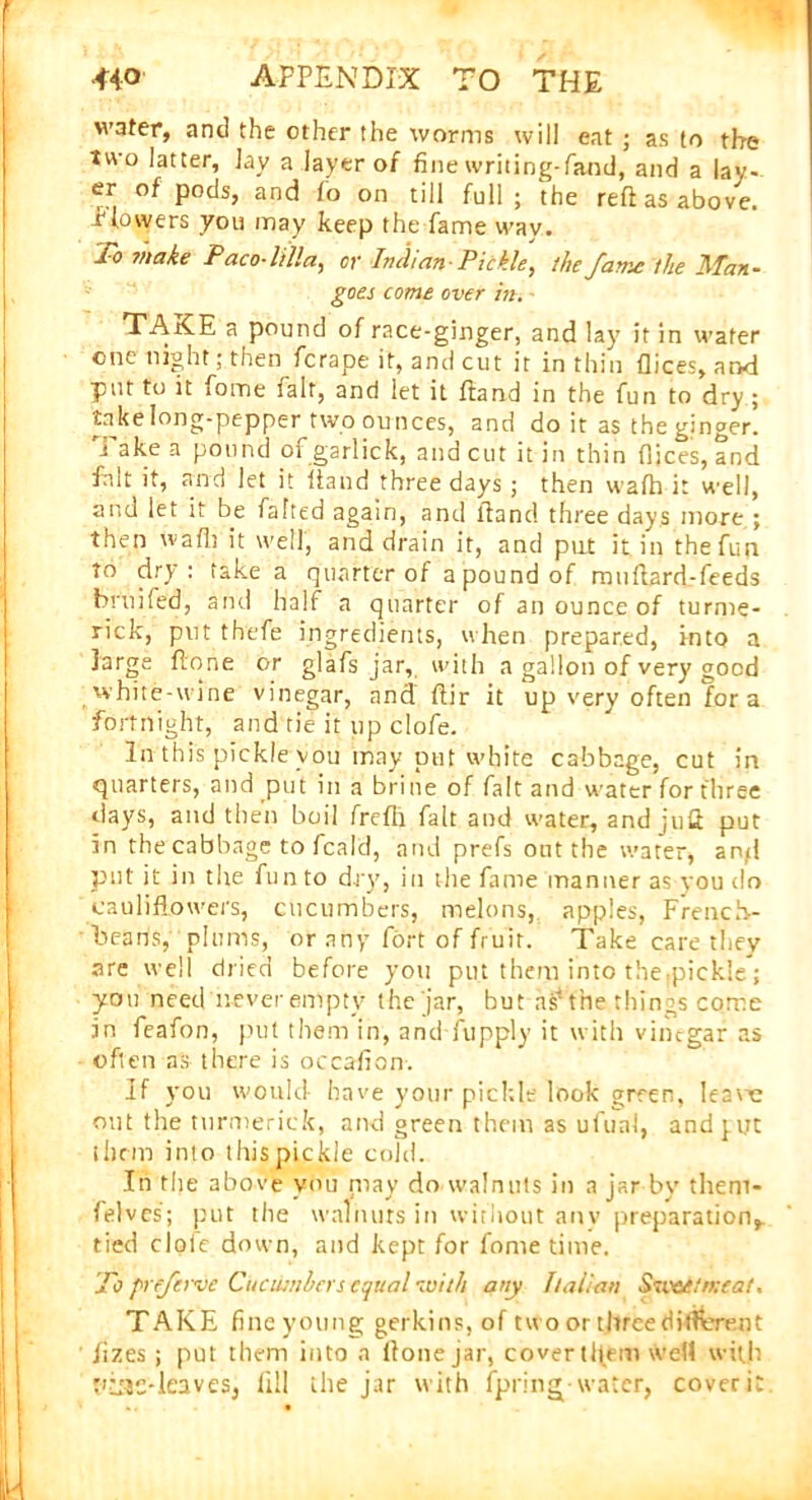 water, and the other the worms will eat ; as to the two latter. Jay a layer of fine writing- fane], and a lay- er of pods, and fo on till full ; the reft as above, -flowers you may keep the fame way. To make Paco-lilla, or Indian Pickle, the fame the Man- goes come over in. TAKE a pound of race-ginger, and lay it in water one night; then ferape it, and cut it in thin flices, and put to it fome fait, and let it ftand in the fun to dry ; take long-pepper two ounces, and do it as the ginger, i ake a pound of garlick, and cut it in thin flices, and fait it, and let it ftand three days ; then wafh it well, and let it be fatted again, and ftand three days more ; then wafh it well, and drain it, and put it in the fun to dry: fake a quarter of a pound of mnftard-feeds brnifed, and half a quarter of an ounce of turme- rick, put thefe ingredients, when prepared, into a large ftone or glafs jar, with a gallon of very good white-wine vinegar, and ftir it up very often fora fortnight, and tie it up clofe. In this pickle you may put white cabbage, cut in quarters, and put in a brine of fait and water for three days, and then boil frefii fait and water, and juft put in the cabbage to feald, and prefs out the water, and put it in the fun to dry, in the fame manner as you do cauliflowers, cucumbers, melons, apples, French- beans, plums, or any fort of fruit. Take care they are well dried before you put them into the,pickle ; you need never empty the jar, but as4 the tilings come in feafon, put them in, and fupply it with vinegar as often as there is occafion. If you would have your pickle look green, Iea'ce out the turmerick, and green them as ufunl, and ^uc them into this pickle cold. In the above you may do walnuts in a jar by tlieni- felves; put the walnuts in without anv preparation,, tied dole down, and kept for fome time. To preferve Cucumbers equal with any Italian Sweetmeat. TAKE fine young gerkins, of two or three different jizes ; put them into a ftone jar, cover them weft with fias-leaves, fill the jar with fpringpwater, coverit