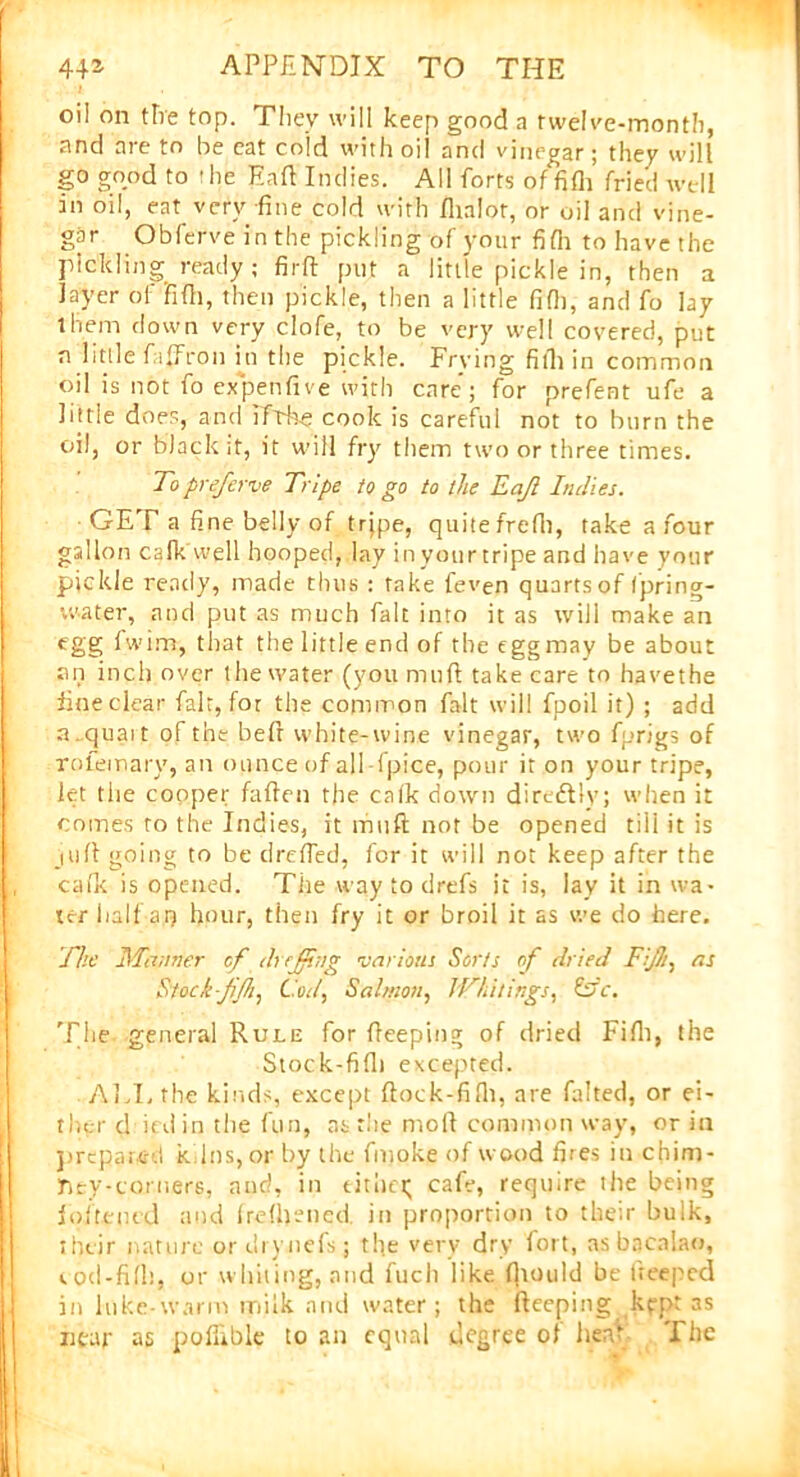 oil on tire top. They will keep good a twelve-month, and are to be eat cold with oil and vinegar; they will go good to the Eaft Indies. All forts of fifh fried well in oil, eat very-fine cold with flialot, or oil and vine- gar Obferveinthe pickling of your fifh to have the pickling ready ; firft put a little pickle in, then a layer of'fifh, then pickle, then a little fifh, and fo lay them down very clofe, to be very well covered, put n little fiffron hi the pickle. Frying fifh in common oil is not fo expenfive with care; for prefent ufe a little does, and ifrke cook is careful not to burn the oil, or black it, it will fry them two or three times. Topreferve Tripe to go to the Eajl Indies. GET a fine belly of trjpe, quite frefii, take a four gallon calkWell hooped, lay inyourtripe and have your pickle ready, made thus : take feven quarts of fpring- vv-ater, and put as much fait into it as will make an egg fwim, that the little end of the eggmay be about an inch over the water (you mull take care to havethe fine clear fait, for the common fait will fpoil it) ; add a.quait of the befr white-wine vinegar, two fprigs of rofemary, an ounce of all fpice, pour it on your tripe, let the cooper fallen the cafk down diredtly; when it comes to the Indies, it muft not be opened till it is juft going to be dreffed, for it will not keep after the cafk is opened. The way to drefs it is, lay it in wa- ter half aq hour, then fry it or broil it as we do here. The Manner of dr effing various Sorts of dried Tift, as Stock-Ji/h, Cod, Salmon, IVhitings, &V. The. general Rule for Peeping of dried Fifh, the Stock-fifh excepted. ALL the kinds, except ftock-fifh, are falted, or ei- ther d ird in the fun, as the moll common way, or in prepared k Ins, or by the fmoke of wood fires in chim- ney-corners, and, in either; cafe, require the being fofteued and frefhened in proportion to their bulk, their nature or drynefs; the very dry fort, as bacalao, t od-fifh, or whiting, and fuch like fhould be fteeped in hike-warm milk and water; the fteeping kpptas near as poflible to an equal degree of hen* The